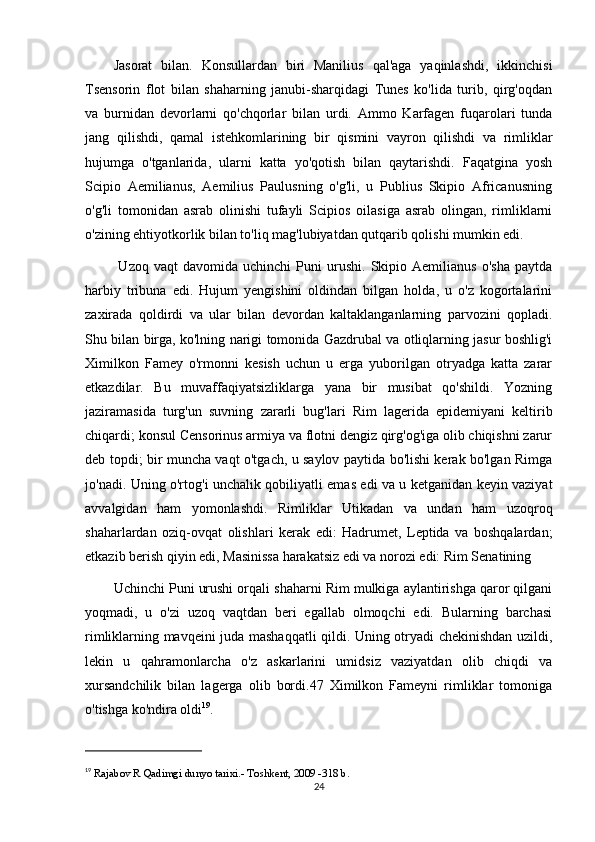 Jasorat   bilan.   Konsullardan   biri   Manilius   qal'aga   yaqinlashdi,   ikkinchisi
Tsensorin   flot   bilan   shaharning   janubi-sharqidagi   Tunes   ko'lida   turib,   qirg'oqdan
va   burnidan   devorlarni   qo'chqorlar   bilan   urdi.   Ammo   Karfagen   fuqarolari   tunda
jang   qilishdi,   qamal   istehkomlarining   bir   qismini   vayron   qilishdi   va   rimliklar
hujumga   o'tganlarida,   ularni   katta   yo'qotish   bilan   qaytarishdi.   Faqatgina   yosh
Scipio   Aemilianus,   Aemilius   Paulusning   o'g'li,   u   Publius   Skipio   Africanusning
o'g'li   tomonidan   asrab   olinishi   tufayli   Scipios   oilasiga   asrab   olingan,   rimliklarni
o'zining ehtiyotkorlik bilan to'liq mag'lubiyatdan qutqarib qolishi mumkin edi.
  Uzoq   vaqt   davomida  uchinchi   Puni   urushi.   Skipio   Aemilianus   o'sha   paytda
harbiy   tribuna   edi.   Hujum   yengishini   oldindan   bilgan   holda,   u   o'z   kogortalarini
zaxirada   qoldirdi   va   ular   bilan   devordan   kaltaklanganlarning   parvozini   qopladi.
Shu bilan birga, ko'lning narigi tomonida Gazdrubal va otliqlarning jasur boshlig'i
Ximilkon   Famey   o'rmonni   kesish   uchun   u   erga   yuborilgan   otryadga   katta   zarar
etkazdilar.   Bu   muvaffaqiyatsizliklarga   yana   bir   musibat   qo'shildi.   Yozning
jaziramasida   turg'un   suvning   zararli   bug'lari   Rim   lagerida   epidemiyani   keltirib
chiqardi; konsul Censorinus armiya va flotni dengiz qirg'og'iga olib chiqishni zarur
deb topdi; bir muncha vaqt o'tgach, u saylov paytida bo'lishi kerak bo'lgan Rimga
jo'nadi. Uning o'rtog'i unchalik qobiliyatli emas edi va u ketganidan keyin vaziyat
avvalgidan   ham   yomonlashdi.   Rimliklar   Utikadan   va   undan   ham   uzoqroq
shaharlardan   oziq-ovqat   olishlari   kerak   edi:   Hadrumet,   Leptida   va   boshqalardan;
etkazib berish qiyin edi, Masinissa harakatsiz edi va norozi edi: Rim Senatining 
Uchinchi Puni urushi orqali shaharni Rim mulkiga aylantirishga qaror qilgani
yoqmadi,   u   o'zi   uzoq   vaqtdan   beri   egallab   olmoqchi   edi.   Bularning   barchasi
rimliklarning mavqeini juda mashaqqatli qildi. Uning otryadi chekinishdan uzildi,
lekin   u   qahramonlarcha   o'z   askarlarini   umidsiz   vaziyatdan   olib   chiqdi   va
xursandchilik   bilan   lagerga   olib   bordi.47   Ximilkon   Fameyni   rimliklar   tomoniga
o'tishga ko'ndira oldi 19
. 
19
  Rajabov R Qadimgi dunyo tarixi.- Toshkent, 2009 -318 b.
24 
