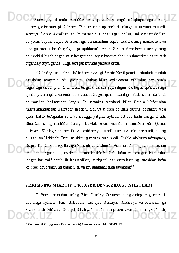 Buning   yordamida   rimliklar   endi   juda   ko'p   engil   otliqlarga   ega   edilar,
ularning etishmasligi Uchinchi Puni urushining boshida ularga katta zarar etkazdi.
Armiya   Skipio   Aemilianusni   butparast   qila   boshlagan   bo'lsa,   uni   o'z   iste'dodlari
bo'yicha buyuk Scipio Africanusga  o'xshatishini  topib, xudolarning marhamati  va
baxtiga   meros   bo'lib   qolganligi   ajablanarli   emas.   Scipio   Aemilianus   armiyaning
qo'riqchisi hisoblangan va u ketganidan keyin baxt va shon-shuhrat rimliklarni tark
etganday tuyulganda, unga bo'lgan hurmat yanada ortdi. 
147-146 yillar qishida Miloddan avvalgi Scipio Karfagenni blokadada ushlab
turishdan   mamnun   edi;   gavjum   shahar   bilan   oziq-ovqat   zahiralari   tez   orada
tugashiga umid qildi. Shu bilan birga, u dalada joylashgan Karfagen qo'shinlariga
qarshi yurish qildi va endi, Hasdrubal Diogen qo'mondonligi ostida shaharda bosh
qo'mondon   bo'lganidan   keyin.   Gulussaning   yordami   bilan   Scipio   Neferisdan
mustahkamlangan   Karfagen   lagerini   oldi   va   u   erda   bo'lgan   barcha   qo'shinni   yo'q
qildi;   halok  bo'lganlar  soni   70 mingga  yetgani   aytildi;   10 000  kishi   asirga  olindi.
Shundan   so'ng   rimliklar   Liviya   bo'ylab   erkin   yurishlari   mumkin   edi.   Qamal
qilingan   Karfagenda   ochlik   va   epidemiya   kasalliklari   avj   ola   boshladi;   uning
qulashi va Uchinchi Puni urushining tugashi yaqin edi. Qishki ob-havo to'xtagach,
Scipio Karfagenni egallashga kirishdi va Uchinchi  Puni urushining natijasi  uchun
ichki   shaharga   hal   qiluvchi   hujumni   boshladi.   Ochlikdan   charchagan   Hasdrubal
jangchilari   zaif   qarshilik   ko'rsatdilar;   karfagenliklar   qurollarining   kuchidan   ko'ra
ko'proq devorlarining balandligi va mustahkamligiga tayangan 20
.  
2.2.RIMNING SHARQIY O’RTAYER DENGIZIDAGI ISTILOLARI
III   Puni   urushidan   so’ng   Rim   G’arbiy   O’rtayer   dengizining   eng   qudratli
davlatiga   aylandi.   Rim   Italiyadan   tashqari   Sitsiliya,   Sardiniya   va   Korsika-   ga
egalik qildi. Mil.avv. 241-yil Sitsiliya birinchi rim provinsiyasi (qaram yer) boldi,
20
  Сергеев М.С. Қадимги Рим тарихи бўйича иншолар. М:. ОГИЗ. 829с
25