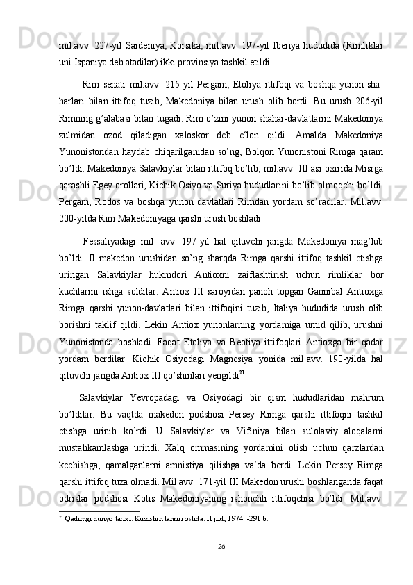 mil.avv. 227-yil Sardeniya, Korsika, mil.avv. 197-yil Iberiya hududida (Rimliklar
uni Ispaniya deb atadilar) ikki provinsiya tashkil etildi.
  Rim   senati   mil.avv.   215-yil   Pergam,   Etoliya   ittifoqi   va   boshqa   yunon-sha-
harlari   bilan   ittifoq   tuzib,   Makedoniya   bilan   urush   olib   bordi.   Bu   urush   206-yil
Rimning g’alabasi bilan tugadi. Rim o’zini yunon shahar-davlatlarini Makedoniya
zulmidan   ozod   qiladigan   xaloskor   deb   e‘lon   qildi.   Amalda   Makedoniya
Yunonistondan   haydab   chiqarilganidan   so’ng,   Bolqon   Yunonistoni   Rimga   qaram
bo’ldi. Makedoniya Salavkiylar bilan ittifoq bo’lib, mil.avv. III asr oxirida Misrga
qarashli Egey orollari, Kichik Osiyo va Suriya hududlarini bo’lib olmoqchi bo’ldi.
Pergam,   Rodos   va   boshqa   yunon   davlatlari   Rimdan   yordam   so’radilar.   Mil.avv.
200-yilda Rim Makedoniyaga qarshi urush boshladi.
  Fessaliyadagi   mil.   avv.   197-yil   hal   qiluvchi   jangda   Makedoniya   mag’lub
bo’ldi.   II   makedon   urushidan   so’ng   sharqda   Rimga   qarshi   ittifoq   tashkil   etishga
uringan   Salavkiylar   hukmdori   Antioxni   zaiflashtirish   uchun   rimliklar   bor
kuchlarini   ishga   soldilar.   Antiox   III   saroyidan   panoh   topgan   Gannibal   Antioxga
Rimga   qarshi   yunon-davlatlari   bilan   ittifoqini   tuzib,   Italiya   hududida   urush   olib
borishni   taklif   qildi.   Lekin   Antiox   yunonlarning   yordamiga   umid   qilib,   urushni
Yunonistonda   boshladi.   Faqat   Etoliya   va   Beotiya   ittifoqlari   Antioxga   bir   qadar
yordam   berdilar.   Kichik   Osiyodagi   Magnesiya   yonida   mil.avv.   190-yilda   hal
qiluvchi jangda Antiox III qo’shinlari yengildi 21
. 
Salavkiylar   Yevropadagi   va   Osiyodagi   bir   qism   hududlaridan   mahrum
bo’ldilar.   Bu   vaqtda   makedon   podshosi   Persey   Rimga   qarshi   ittifoqni   tashkil
etishga   urinib   ko’rdi.   U   Salavkiylar   va   Vifiniya   bilan   sulolaviy   aloqalarni
mustahkamlashga   urindi.   Xalq   ommasining   yordamini   olish   uchun   qarzlardan
kechishga,   qamalganlarni   amnistiya   qilishga   va‘da   berdi.   Lekin   Persey   Rimga
qarshi ittifoq tuza olmadi. Mil.avv. 171-yil III Makedon urushi boshlanganda faqat
odrislar   podshosi   Kotis   Makedoniyaning   ishonchli   ittifoqchisi   bo’ldi.   Mil.avv.
21
  Qadimgi dunyo tarixi.  Kuzishin tahriri ostida. II jild, 1974. -291 b.
26 
