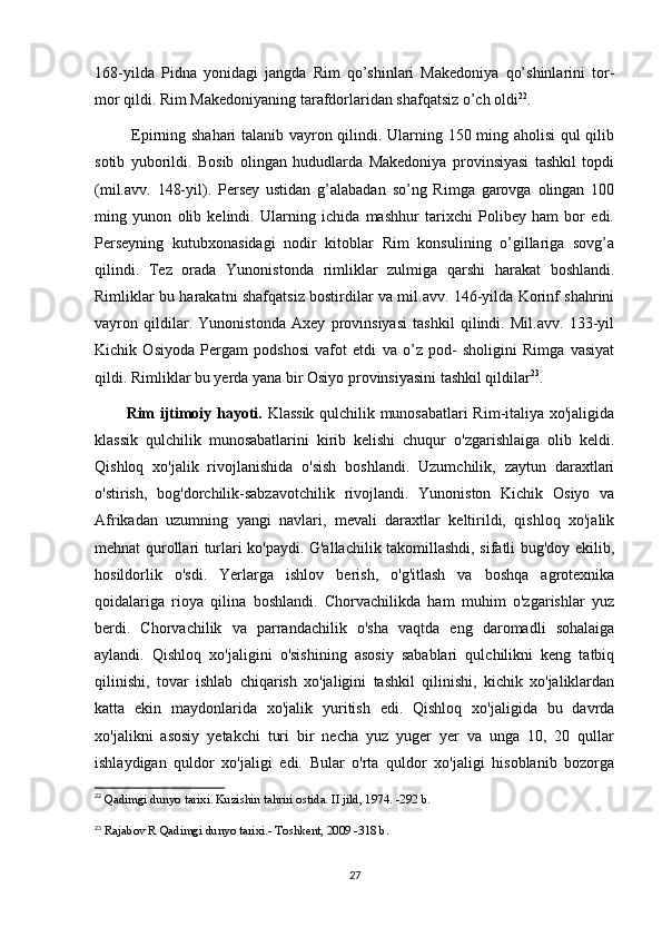 168-yilda   Pidna   yonidagi   jangda   Rim   qo’shinlari   Makedoniya   qo’shinlarini   tor-
mor qildi. Rim Makedoniyaning tarafdorlaridan shafqatsiz o’ch oldi 22
.
  Epirning shahari talanib vayron qilindi. Ularning 150 ming aholisi qul qilib
sotib   yuborildi.   Bosib   olingan   hududlarda   Makedoniya   provinsiyasi   tashkil   topdi
(mil.avv.   148-yil).   Persey   ustidan   g’alabadan   so’ng   Rimga   garovga   olingan   100
ming   yunon   olib   kelindi.   Ularning   ichida   mashhur   tarixchi   Polibey   ham   bor   edi.
Perseyning   kutubxonasidagi   nodir   kitoblar   Rim   konsulining   o’gillariga   sovg’a
qilindi.   Tez   orada   Yunonistonda   rimliklar   zulmiga   qarshi   harakat   boshlandi.
Rimliklar bu harakatni shafqatsiz bostirdilar va mil.avv. 146-yilda Korinf shahrini
vayron   qildilar.   Yunonistonda   Axey   provinsiyasi   tashkil   qilindi.   Mil.avv.   133-yil
Kichik   Osiyoda   Pergam   podshosi   vafot   etdi   va   o’z   pod-   sholigini   Rimga   vasiyat
qildi. Rimliklar bu yerda yana bir Osiyo provinsiyasini tashkil qildilar 23
.
Rim ijtimoiy hayoti.   Klassik qulchilik munosabatlari Rim-italiya xo'jaligida
klassik   qulchilik   munosabatlarini   kirib   kelishi   chuqur   o'zgarishlaiga   olib   keldi.
Qishloq   xo'jalik   rivojlanishida   o'sish   boshlandi.   Uzumchilik,   zaytun   daraxtlari
o'stirish,   bog'dorchilik-sabzavotchilik   rivojlandi.   Yunoniston   Kichik   Osiyo   va
Afrikadan   uzumning   yangi   navlari,   mevali   daraxtlar   keltirildi,   qishloq   xo'jalik
mehnat qurollari turlari ko'paydi. G'allachilik takomillashdi, sifatli bug'doy ekilib,
hosildorlik   o'sdi.   Yerlarga   ishlov   berish,   o'g'itlash   va   boshqa   agrotexnika
qoidalariga   rioya   qilina   boshlandi.   Chorvachilikda   ham   muhim   o'zgarishlar   yuz
berdi.   Chorvachilik   va   parrandachilik   o'sha   vaqtda   eng   daromadli   sohalaiga
aylandi.   Qishloq   xo'jaligini   o'sishining   asosiy   sabablari   qulchilikni   keng   tatbiq
qilinishi,   tovar   ishlab   chiqarish   xo'jaligini   tashkil   qilinishi,   kichik   xo'jaliklardan
katta   ekin   maydonlarida   xo'jalik   yuritish   edi.   Qishloq   xo'jaligida   bu   davrda
xo'jalikni   asosiy   yetakchi   turi   bir   necha   yuz   yuger   yer   va   unga   10,   20   qullar
ishlaydigan   quldor   xo'jaligi   edi.   Bular   o'rta   quldor   xo'jaligi   hisoblanib   bozorga
22
  Qadimgi dunyo tarixi. Kuzishin tahriri ostida. II jild, 1974. -292 b.
23
  Rajabov R Qadimgi dunyo tarixi.- Toshkent, 2009 -318 b.
27