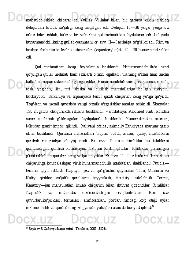 mahsulot   ishlab   chiqarar   edi   (villa).   Villalar   bilan   bir   qatorda   erkin   qishloq
dehqonlari   kichik   xo'jaligi   keng   tarqalgan   edi.   Dehqon   10—30   yuger   yerga   o'z
oilasi   bilan   ishlab,   ba’zida   bir   yoki   ikki   qul   mehnatidan   foydalanar   edi.   Italiyada
hunarmandchilikning gullab-yashnashi er. avv. II—I asrlaiga to'g'ri keladi. Rim va
boshqa   shaharlarda   kichik   ustaxonalar   (eigasteriylar)da   10—20   hunarmand   ishlar
edi. 
Qul   mehnatidan   keng   foydalanila   boshlandi.   Hunarmandchilikda   ozod
qo'yilgan qullar mehnati ham sezilarli o'rinni egalladi, ularning o'zlari ham uncha
katta bo'lmagan ustaxonalaiga ega edilar. Hunarmandchilikning rivojlanishi metall,
tosh,   yog'och,   jiin,   teri,   shisha   va   qurilish   materiallariga   bo'lgan   ehtiyojni
kuchaytirdi.   Sardiniya   va   Ispaniyada   temir   qazib   chiqarish   keng   yo'lga   qo'yildi.
Tog'-kon va metall  quyishda yangi texnik o'zgarishlar  amalga oshirildi. Shaxtalar
150   m.gacha   chuquriikda   ishlana   boshlandi.   Ventilatsiya,   Arximed   vinti,   kondan
suvni   qochirish   g'ildiragidan   foydqalanila   boshlandi.   Yunonistondan   marmar,
Misrdan granit impor: qilindi,   Italiyani o'zida, shimoliy Etruriyada marmar qazib
olina   boshlandi.   Qurulish   materiallari   taqchil   bo'ldi,   arzon,   qulay,   mustahkam
qurilish   materialiga   ehtiyoj   o'sdi.   Er.   avv.   II   asrda   rimliklar   bu   talablarni
qondiradigan   qurilish   xomashyosi   betonni   kashf   qildilar.   Rimliklar   pishirilgan
g'isht ishlab chiqarishni keng yo'lga qo'ydilar. Er. avv. II—I asrlarda ma’lum ishlab
chiqarishga ixtisoslashgan yirik hunarmandchilik markazlari shakllandi: Putiola—
temirni   qayta   ishlash,   Kapuya—jez   va   qo'rg'oshin   quymalari   bilan,   Minturin   va
Kaliy—qishloq   xo'jalik   qurollarini   tayyorlash,   Arretsiy—kulolchilik,   Tarent,
Kanuziy—jun   mahsulotlari   ishlab   chiqarish   bilan   shuhrat   qozondilar.   Rimliklar
fuqarolik   va   muhandis   me’morchiligini   rivojlantiidilar.   Rim   suv
quvurlari,ko'priklari,   termalari,'   amfiteatrlari,   portlar,   rimdagi   ko'p   etajli   uylar
me’morchilik va qurilishning eng yaxshi yutuqlari asosida bunyod qilindi 24
.
24
  Rajabov R Qadimgi dunyo tarixi.- Toshkent, 2009 -320 b.
28