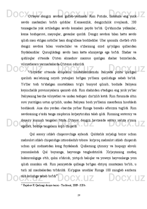 O'rtayer   dengizi   savdosi   gullab-yashnadi.   Rim   Putiola,   Sirakuza   eng   yirik
savdo   markazlari   bo'lib   qoldilar.   Kemasozlik,   dengizchilik   rivojlandi,   200
tonnagacha   yuk   ortiladigan   savdo   kemalari   paydo   bo'ldi.   Qo'shimcha   yelkanlar,
kema   boshqaruvi,   mayoqlar,   gavanlar   qurildi.   Dengiz   savdosi   bilan   hatto   savdo
qilish man etilgan nobillar ham shug'ullana boshladilar. Ular qonunhi chetlab o'tib
dengiz   savdosi   bilan   vositachilar   va   o'zlarining   ozod   qo'yilgan   qullaridan
foydalandilar.   Quruqlikdagi   savdo   ham   katta   ahmiyatga   ega   bo'ldi.   Shahar   va
qishloqlar   o'rtasida   O'nten   almashuv   maxsus   qurilgan   shahar   bozorlarida,
viloyatlararo yarmarkalarda O'ntensi oshirildi. 
Viloyatlar   o'rtasida   aloqalami   mustahkamlanishi   Italiyada   puxta   qurilgan
qurilish   san’atining   noyob   yutuqlari   bo'lgan   yo'llami   qurilishiga   sabab   bo'ldi.
Yo'llar   tosh   to'shalgan   mustahkam   to'g'ri   bunyod   qilinib,   boshida   Italiyani
keyinchalik provinsiyalarni qamrab oldi. Rim shahridan o'tadigan eng yirik yo'liar
Italiyaning barcha viloyatlari va undan tashqari cho'zilib ketdi. Rim forumida oltin
suvi yuritilgan ustun qo'yilib, undan Italiyani bosh yo'llarini masofasini  hisoblash
boshlandi.   Ana   shu   yerdan   «barcha   yo'liar   Rimga   boradi»   aforizmi   tug'ildi.   Rim
savdosining o'sishi tanga miqdorini ko'paytirishni talab qildi. Rimning sestersiy va
denariy   kumush   tangalari   tezda   O'rtayer   dengizi   havzasida   asosiy   valuta   o'rnini
egallab, boshqa tangalami siqib chiqardi.
  Qul   asosiy   ishlab   chiqaruvchiga   aylandi.   Quldorlik   xo'jaligi   bozor   uchun
mahsulot ishlab chiqarishga ixtisoslashib tobora  ko'proq mahsulot ishlab chiqarish
uchun   qul   mehnatidan   keng   foydalandi.   Qullarning   ijtimoiy   va   huquqiy   ahvoli
yomonlashdi.   Qul   buyumga,   hayvonga   tenglashtirildi.   Xo'jayinning   mutlaq
hukmronligiga  o'tib,  qulni  o'ldirish,  yirtqich  baliqlar  va   yowoyi   hayvonlarga   yem
qilish   mumkin   edi.   Rim   jamiyatida   qullaiga   bo'lgan   ehtiyoj   muntazam   bo'lib,   u
turli   xil   manbalardan   to'ldirildi.   Ko'pgina   urushlar   Rimga   100   minglab   asirlarni
olib kelishga sabab bo'ldi 25
. 
25
  Rajabov R Qadimgi dunyo tarixi.- Toshkent, 2009 -320 b.
29