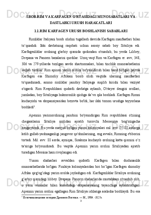I.BOB.RIM VA KARFAGEN O’RTASIDAGI MUNOSABATLARI VA
DASTLABKI URUSH HARAKATLARI
1.1.RIM KARFAGEN URUSH BOSHLANISH SABABLARI
Rimliklar Italiyani bosib olishni tugallash davrida Karfagen manfaatlari bilan
to‘qnashdi.   Ikki   davlatning   raqobati   uchun   asosiy   sabab   boy   Sitsiliya   edi.
Karfagenliklar   orolning   g'arbiy   qismida   qadimdan   o'rnashib,   bu   yerda   Lilibey,
Drepana va Panorm bazalarini qurdilar. Uzoq vaqt Rim va Karfagen er. avv, 348,
306   va   279-yillarda   tuzilgan   savdo   shartnomalari,   bilan   tinchlik   munosabatlarini
saqlab turdilar. Rim apinen yarim orolini bo'ysundirish bilan band bo'lgan paytda
Karfagen   esa   Shimoliy   Afrikani   bosib   olish   vaqtida   ularning   manfaatlari
to'qnashmadi,   ammo   rimliklar   janubiy   Italiyaga   suqilib   kirishi   bilan   vaziyat
o'zgardi.   Rim   Respublikasi   qudratli   davlatga   aylanib,   O'rtayer   dengizi   orollari,
jumladan, boy Sitsiliyaga hukmronlik qiishga da’vo qila boshladi. Karfagen Rimni
kuchayishi   va   ekspansiyasidan   bezovta   bo'ldi,   har   ikki   tomon   urushga   tayyorlana
boshladi 1
.
Apennin   yarimorolining   janubini   bo'ysundirgan   Rim   respublikasi   o'zining
chegaralarini   Sitsiliya   orolidan   ajratib   turuvchi   Messeniya   bog'ozigacha
kengaytiradi. Bu yerda mavjud bo'lgan yunon koloniyalari mil. avv. IV-III asrlarga
kelib gullab-yashnaganligi jangovor qo'shnilarining, eng avvalo, Rimning e'tiborini
tortadi. Mil. avv. III asrda, ayniqsa, Sirakuza kuchayib orolning katta qismini  o‘z
ta'siriga   bo'ysundiradi.   Bu   vaqtda   Apennin   yarim   orolini   Sitsiliyadan   ajratib
turadigan Messina ham rivojlangan edi. 
Yunon   shaharlari   avvaldan   qudratli   Karfagen   bilan   dushmanlik
munosabatlarida bo'lgan. Finikiya koloniyalaridan biri bo’lgan Karfagen shimoliy
Afrika qirg'og’idagi yarim orolda joylashgan edi. Karfagenliklar Sitsiliya orolining
g’arbiy qismidagi lilibey. Drepana. Panorm shaharlarida mustahkam o'rnashib olib,
u   yerni   vunonlar   bilan   kurashdagi   ekspansiyaning   tayanchiga   aylantirishgan.
Apennin yarim orolini egallagan Rim Sitsiliya ishlariga aralasha boshlaydi. Bu esa
1
  Источниковедение истории Древнего Востока. — М., 1984.  -312 b.
3