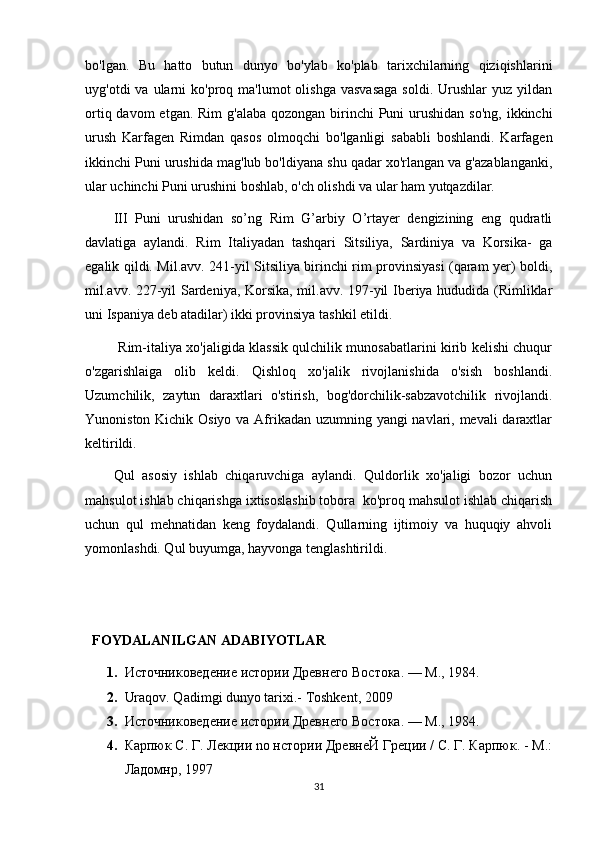 bo'lgan.   Bu   hatto   butun   dunyo   bo'ylab   ko'plab   tarixchilarning   qiziqishlarini
uyg'otdi  va  ularni  ko'proq ma'lumot  olishga  vasvasaga  soldi.  Urushlar  yuz  yildan
ortiq davom  etgan.  Rim  g'alaba qozongan  birinchi  Puni  urushidan so'ng,  ikkinchi
urush   Karfagen   Rimdan   qasos   olmoqchi   bo'lganligi   sababli   boshlandi.   Karfagen
ikkinchi Puni urushida mag'lub bo'ldiyana shu qadar xo'rlangan va g'azablanganki,
ular uchinchi Puni urushini boshlab, o'ch olishdi va ular ham yutqazdilar.
III   Puni   urushidan   so’ng   Rim   G’arbiy   O’rtayer   dengizining   eng   qudratli
davlatiga   aylandi.   Rim   Italiyadan   tashqari   Sitsiliya,   Sardiniya   va   Korsika-   ga
egalik qildi. Mil.avv. 241-yil Sitsiliya birinchi rim provinsiyasi (qaram yer) boldi,
mil.avv. 227-yil Sardeniya, Korsika, mil.avv. 197-yil Iberiya hududida (Rimliklar
uni Ispaniya deb atadilar) ikki provinsiya tashkil etildi.
           Rim-italiya xo'jaligida klassik qulchilik munosabatlarini kirib kelishi chuqur
o'zgarishlaiga   olib   keldi.   Qishloq   xo'jalik   rivojlanishida   o'sish   boshlandi.
Uzumchilik,   zaytun   daraxtlari   o'stirish,   bog'dorchilik-sabzavotchilik   rivojlandi.
Yunoniston Kichik Osiyo va Afrikadan uzumning yangi  navlari, mevali  daraxtlar
keltirildi.
Qul   asosiy   ishlab   chiqaruvchiga   aylandi.   Quldorlik   xo'jaligi   bozor   uchun
mahsulot ishlab chiqarishga ixtisoslashib tobora  ko'proq mahsulot ishlab chiqarish
uchun   qul   mehnatidan   keng   foydalandi.   Qullarning   ijtimoiy   va   huquqiy   ahvoli
yomonlashdi. Qul buyumga, hayvonga tenglashtirildi.
       
   FOYDALANILGAN ADABIYOTLAR
1. Источниковедение истории Древнего Востока. — М., 1984.
2. Uraqov. Qadimgi dunyo tarixi.- Toshkent, 2009
3. Источниковедение истории Древнего Востока. — М., 1984.
4. Карпюк С. Г. Лекции no нстории ДревнеЙ Греции / С. Г. Карпюк. - М.:
Ладомнр, 1997
31