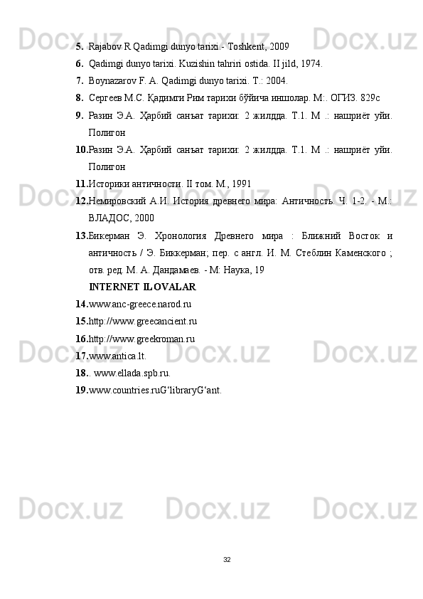 5. Rajabov R Qadimgi dunyo tarixi.- Toshkent, 2009
6. Qadimgi dunyo tarixi. Kuzishin tahriri ostida.  II jild, 1974.
7. Boynazarov F. A. Qadimgi dunyo tarixi.  Т .: 2004.
8. Сергеев М.С. Қадимги Рим тарихи бўйича иншолар. М:. ОГИЗ. 829с
9. Разин   Э.А.   Ҳарбий   санъат   тарихи:   2   жилдда.   Т.1.   М   .:   нашриёт   уйи.
Полигон
10. Разин   Э.А.   Ҳарбий   санъат   тарихи:   2   жилдда.   Т.1.   М   .:   нашриёт   уйи.
Полигон
11. Историки античности. II том. М., 1991
12. Немировский   А.И.   История   древнего   мира:   Античность.   Ч.   1-2.   -   М.:
ВЛАДОС, 2000
13. Бикерман   Э.   Хронология   Древнего   мира   :   Ближний   Восток   и
античность   /   Э.   Биккерман;   пер.   с   англ.   И.   М.   Стеблин   Каменского   ;
отв. ред. М. А. Дандамаев. - М: Наука, 19
INTERNET ILOVALAR
14. www.anc-greece.narod.ru 
15. http://www.greecancient.ru 
16. http://www.greekroman.ru 
17. www.antica.lt. 
18. . www.ellada.spb.ru. 
19. www.countries.ruG‘libraryG‘ant.
32