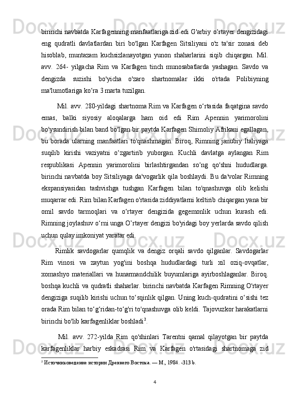birinchi navbatda Karfagenning manfaatlariga zid edi G'arbiy o‘rtayer dengizidagi
eng   qudratli   davlatlardan   biri   bo'lgan   Karfagen   Sitsiliyani   o'z   ta'sir   zonasi   deb
hisoblab,   muntazam   kuchsizlanayotgan   yunon   shaharlarini   siqib   chiqargan.   Mil.
avv.   264-   yilgacha   Rim   va   Karfagen   tinch   munosabatlarda   yashagan.   Savdo   va
dengizda   suzishi   bo'yicha   o'zaro   shartnomalar   ikki   o'rtada   Polibiyning
ma'lumotlariga ko‘ra 3 marta tuzilgan.
  Mil. avv. 280-yildagi shartnoma Rim va Karfagen o‘rtasida faqatgina savdo
emas,   balki   siyosiy   aloqalarga   ham   oid   edi   Rim   Apennin   yarimorolini
bo'ysundirish bilan band bo'lgan bir paytda Karfagen Shimoliy Afrikani egallagan,
bu   borada   ularning   manfaatlari   to'qnashmagan.   Biroq,   Rimning   janubiy   Italiyaga
suqilib   kirishi   vaziyatni   o‘zgartirib   yuborgan.   Kuchli   davlatga   aylangan   Rim
respublikasi   Apennin   yarimorolini   birlashtirgandan   so‘ng   qo'shni   hududlarga.
birinchi navbatda boy Sitsiliyaga da'vogarlik qila boshlaydi. Bu da'volar Rimning
ekspansiyasidan   tashvishga   tushgan   Karfagen   bilan   to'qnashuvga   olib   kelishi
muqarrar edi. Rim bilan Karfagen o'rtasida ziddiyatlarni keltirib chiqargan yana bir
omil   savdo   tarmoqlari   va   o‘rtayer   dengizida   gegemonlik   uchun   kurash   edi.
Rimning joylashuv o‘rni unga O’rtayer dengizi bo'yidagi boy yerlarda savdo qilish
uchun qulay imkoniyat yaratar edi. 
Rimlik   savdogarlar   qumqlik   va   dengiz   orqali   savdo   qilganlar.   Savdogarlar
Rim   vinosi   va   zaytun   yog'ini   boshqa   hududlardagi   turli   xil   oziq-ovqatlar,
xomashyo   materiallari   va   hunarmandchilik   buyumlariga   ayirboshlaganlar.   Biroq.
boshqa kuchli va qudratli shaharlar. birinchi navbatda Karfagen Rimning O'rtayer
dengiziga suqilib kirishi uchun to‘sqinlik qilgan. Uning kuch-qudratini o‘sishi tez
orada Rim bilan to‘g‘ridan-to‘g'ri to'qnashuvga olib keldi. Tajovuzkor harakatlarni
birinchi bo'lib karfagenliklar boshladi 2
.
  Mil.   avv.   272-yilda   Rim   qo'shinlari   Tarentni   qamal   qilayotgan   bir   paytda
karfagenliklar   harbiy   eskadrasi   Rim   va   Karfagen   o'rtasidagi   shartnomaga   zid
2
  Источниковедение истории Древнего Востока. — М., 1984.  -313 b.
4