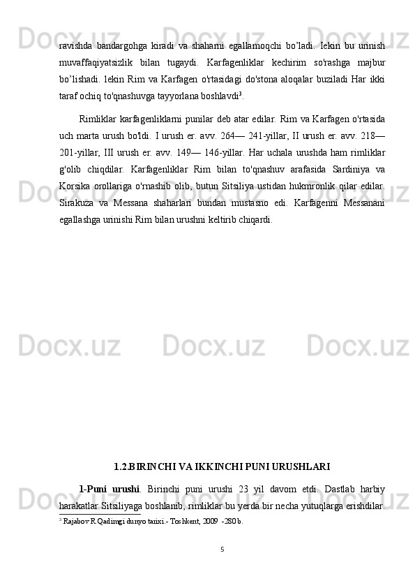 ravishda   bandargohga   kiradi   va   shaharni   egallamoqchi   bo’ladi.   Iekin   bu   urinish
muvaffaqiyatsizlik   bilan   tugaydi.   Karfagenliklar   kechirim   so'rashga   majbur
bo’lishadi.   lekin   Rim   va   Karfagen   o'rtasidagi   do'stona   aloqalar   buziladi   Har   ikki
taraf ochiq to'qnashuvga tayyorlana boshlavdi 3
.
Rimliklar karfagenliklarni  punilar  deb atar  edilar. Rim  va Karfagen o'rtasida
uch marta urush  bo'ldi. I urush  er. avv. 264— 241-yillar, II  urush  er. avv. 218—
201-yillar,   III   urush   er.   avv.   149—   146-yillar.   Har   uchala   urushda   ham   rimliklar
g'olib   chiqdilar.   Karfagenliklar   Rim   bilan   to'qnashuv   arafasida   Sardiniya   va
Korsika   orollariga   o'rnashib   olib,   butun   Sitsiliya   ustidan   hukmronlik   qilar   edilar.
Sirakuza   va   Messana   shaharlari   bundan   mustasno   edi.   Karfagenni   Messanani
egallashga urinishi Rim bilan urushni keltirib chiqardi.
1.2.BIRINCHI VA IKKINCHI PUNI URUSHLARI
1-Puni   urushi .   Birinchi   puni   urushi   23   yil   davom   etdi.   Dastlab   harbiy
harakatlar Sitsiliyaga boshlanib, rimliklar bu yerda bir necha yutuqlarga erishdilar.
3
  Rajabov R Qadimgi dunyo tarixi.- Toshkent, 2009  -280 b.
5 