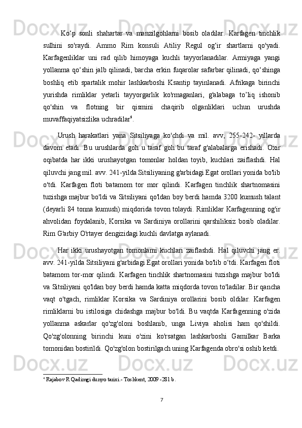 Ko‘p   sonli   shahartar   va   manzilgohlarni   bosib   oladilar.   Karfagen   tinchlik
sulhini   so'raydi.   Ammo   Rim   konsuli   Atiliy   Regul   og‘ir   shartlarni   qo'yadi.
Karfagenliklar   uni   rad   qilib   himoyaga   kuchli   tayyorlanadilar.   Armiyaga   yangi
yollanma qo‘shin jalb qilinadi, barcha erkin fuqarolar safarbar qilinadi, qo‘shinga
boshliq   etib   spartalik   mohir   lashkarboshi   Ksantip   tayinlanadi.   Afrikaga   birinchi
yurishda   rimliklar   yetarli   tayyorgarlik   ko'rmaganlari,   g'alabaga   to’liq   ishonib
qo'shin   va   flotning   bir   qismini   chaqirib   olganliklari   uchun   urushda
muvaffaqiyatsizlika uchradilar 4
. 
Urush   harakatlari   yana   Sitsiliyaga   ko'chdi   va   mil.   avv,   255-242-   yillarda
davom   etadi.   Bu   urushlarda   goh   u   taraf   goh   bu   taraf   g'alabalarga   erishadi.   Oxir
oqibatda   har   ikki   urushayotgan   tomonlar   holdan   toyib,   kuchlari   zaiflashdi.   Hal
qiluvchi jang mil. avv. 241-yilda Sitsiliyaning g'arbidagi Egat orollari yonida bo'lib
o'tdi.   Karfagen   floti   batamom   tor   mor   qilindi.   Karfagen   tinchlik   shartnomasini
tuzishga majbur bo'ldi va Sitsiliyani qo'ldan boy berdi hamda 3200 kumush talant
(deyarli 84 tonna kumush) miqdorida tovon tolaydi. Rimliklar Karfagenning og'ir
ahvolidan   foydalanib,   Korsika   va   Sardiniya   orollarini   qarshiliksiz   bosib   oladilar.
Rim G'arbiy O'rtayer dengizidagi kuchli davlatga aylanadi.
Har   ikki   urushayotgan   tomonlami   kuchlari   zaiflashdi.   Hal   qiluvchi   jang   er.
avv. 241-yilda Sitsiliyani g'arbidagi Egat orollari yonida bo'lib o‘tdi. Karfagen floti
batamom   tor-mor   qilindi.   Karfagen   tinchlik   shartnomasini   tuzishga   majbur   bo'ldi
va Sitsiliyani qo'ldan boy berdi hamda katta miqdorda tovon to'ladilar. Bir qancha
vaqt   o'tgach,   rimliklar   Korsika   va   Sardiniya   orollarini   bosib   oldilar.   Karfagen
rimliklarni   bu   istilosiga   chidashga   majbur   bo'ldi.   Bu   vaqtda   Karfagenning   o'zida
yollanma   askarlar   qo'zg'oloni   boshlanib,   unga   Liviya   aholisi   ham   qo'shildi.
Qo'zg'olonning   birinchi   kuni   o'zini   ko'rsatgan   lashkarboshi   Gamilkar   Barka
tomonidan bostirildi. Qo'zg'olon bostirilgach uning Karfagenda obro'si oshib ketdi.
4
  Rajabov R Qadimgi dunyo tarixi.- Toshkent, 2009 -281 b.
7