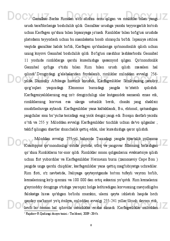 Gamilkar   Barka   Rimdan   o'ch   olishni   orzu   qilgan   va   rimliklar   bilan   yangi
urush tarafdorlariga boshchilik qildi. Gamilkar urushga yaxshi tayyorgarlik ko'rish
uchun Karfagen qo'shini bilan Ispaniyaga jo'nadi. Rimliklar bilan bo'lg'usi urushda
platsdarm tayyorlash uchun bu mamlakatni bosib olmoqchi bo'ldi. Ispaniya istilosi
vaqtida   gamilkar   halok   bo'ldi,   Karfagen   qo'shinlariga   qo'mondonlik   qilish   uchun
uning kuyovi  Gannibal  boshchilik qildi. Bo'lg'usi  mashhur  lashkarboshi  Gannibal
11   yoshida   rimliklarga   qarshi   kurashishga   qasamyod   qilgan.   Qo'mondonlik
Gannibal   qo'liga   o'tishi   bilan   Rim   bilan   urush   qilish   masalasi   hal
qilindi 5
.Dengizdagi   g alabalaridan   foydalanib,   rimliklar   miloddan   avvalgi   256-ʻ
yilda   Shimoliy   Afrikaga   bostirib   kirishdi,   Karfagenliklar   Sitsiliyaning   janubiy
qirg oqlari   yaqinidagi   Eknomus   burnidagi   jangda   to xtatib   qolishdi.	
ʻ ʻ
Karfageniyaliklarning   eng   zo'r   dengizchiligi   ular   kutganidek   samarali   emas   edi,
rimliklarning   korvusi   esa   ularga   ustunlik   berdi,   chunki   jang   shaklsiz
mushtlashuvga   aylandi.   Karfagenliklar   yana   kaltaklandi;   Bu,   ehtimol,   qatnashgan
jangchilar soni bo yicha tarixdagi eng yirik dengiz jangi edi. Bosqin dastlab yaxshi	
ʻ
o tdi   va   255   y.   Miloddan   avvalgi   Karfagenliklar   tinchlik   uchun   da'vo   qilganlar   ;	
ʻ
taklif qilingan shartlar shunchalik qattiq ediki, ular kurashishga qaror qilishdi.
  Miloddan   avvalgi   255-yil   bahorida   Tunisdagi   jangda   spartalik   yollanma
Ksantippus   qo mondonligi   ostida   piyoda,   otliq   va   jangovar   fillarning   birlashgan	
ʻ
qo shini Rimliklarni tor-mor qildi. Rimliklar omon qolganlarini evakuatsiya qilish	
ʻ
uchun   flot   yubordilar   va   Karfagenliklar   Hermeum   burni   (zamonaviy   Cape   Bon   )
jangida unga qarshi chiqdilar; karfagenliklar yana qattiq mag'lubiyatga uchradilar.
Rim   floti,   o'z   navbatida,   Italiyaga   qaytayotganda   bo'ron   tufayli   vayron   bo'lib,
kemalarining ko'p qismini va 100 000 dan ortiq askarini yo'qotdi. Rim kemalarini
g'ayrioddiy dengizga o'tishga yaroqsiz holga keltiradigan korvusning mavjudligibu
falokatga   hissa   qo'shgan   bo'lishi   mumkin;   ularni   qayta   ishlatish   haqida   hech
qanday ma'lumot yo'q.itsiliya, miloddan avvalgi 255-241 yillar Urush davom etdi,
hech   bir   tomon   hal   qiluvchi   ustunlikka   erisha   olmadi.   Karfagenliklar   miloddan
5
  Rajabov R Qadimgi dunyo tarixi.- Toshkent, 2009 -284 b.
8 