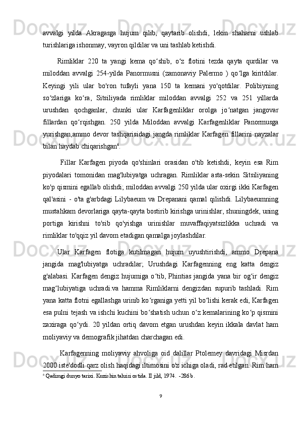 avvalgi   yilda   Akragasga   hujum   qilib,   qaytarib   olishdi,   lekin   shaharni   ushlab
turishlariga ishonmay, vayron qildilar va uni tashlab ketishdi. 
Rimliklar   220   ta   yangi   kema   qo shib,   o z   flotini   tezda   qayta   qurdilar   vaʻ ʻ
miloddan   avvalgi   254-yilda   Panormusni   (zamonaviy   Palermo   )   qo lga   kiritdilar.	
ʻ
Keyingi   yili   ular   bo'ron   tufayli   yana   150   ta   kemani   yo'qotdilar.   Polibiyning
so zlariga   ko ra,   Sitsiliyada   rimliklar   miloddan   avvalgi   252   va   251   yillarda	
ʻ ʻ
urushdan   qochganlar,   chunki   ular   Karfagenliklar   orolga   jo natgan   jangovar	
ʻ
fillardan   qo rqishgan.   250   yilda   Miloddan   avvalgi	
ʻ   Karfagenliklar   Panormusga
yurishgan,ammo   devor   tashqarisidagi   jangda   rimliklar   Karfagen   fillarini   nayzalar
bilan haydab chiqarishgan 6
.
  Fillar   Karfagen   piyoda   qo'shinlari   orasidan   o'tib   ketishdi,   keyin   esa   Rim
piyodalari   tomonidan   mag'lubiyatga   uchragan.   Rimliklar   asta-sekin   Sitsiliyaning
ko'p qismini egallab olishdi; miloddan avvalgi 250 yilda ular oxirgi ikki Karfagen
qal'asini   -   o'ta   g'arbdagi   Lilybaeum   va   Drepanani   qamal   qilishdi.   Lilybaeumning
mustahkam devorlariga qayta-qayta bostirib kirishga urinishlar, shuningdek, uning
portiga   kirishni   to'sib   qo'yishga   urinishlar   muvaffaqiyatsizlikka   uchradi   va
rimliklar to'qqiz yil davom etadigan qamalga joylashdilar. 
Ular   Karfagen   flotiga   kutilmagan   hujum   uyushtirishdi,   ammo   Drepana
jangida   mag'lubiyatga   uchradilar;   Urushdagi   Karfagenning   eng   katta   dengiz
g'alabasi.   Karfagen   dengiz  hujumiga   o tib,   Phintias   jangida   yana   bir   og ir   dengiz	
ʻ ʻ
mag lubiyatiga   uchradi.va   hamma   Rimliklarni   dengizdan   supurib   tashladi.   Rim	
ʻ
yana katta flotni egallashga urinib ko rganiga yetti yil bo lishi kerak edi, Karfagen	
ʻ ʻ
esa pulni tejash va ishchi kuchini bo shatish uchun o z kemalarining ko p qismini
ʻ ʻ ʻ
zaxiraga   qo ydi.   20   yildan   ortiq   davom   etgan   urushdan   keyin   ikkala   davlat   ham	
ʻ
moliyaviy va demografik jihatdan charchagan edi.
  Karfagenning   moliyaviy   ahvoliga   oid   dalillar   Ptolemey   davridagi   Misrdan
2000 iste'dodli qarz olish haqidagi iltimosini o'z ichiga oladi, rad etilgan. Rim ham
6
  Qadimgi dunyo tarixi. Kuzishin tahriri ostida. II jild, 1974.  -286 b.
9 