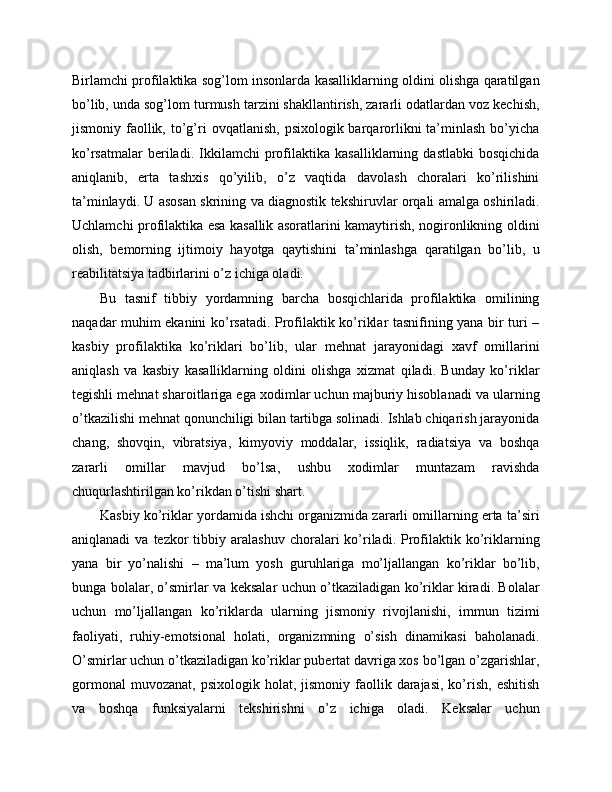 Birlamchi profilaktika sog’lom insonlarda kasalliklarning oldini olishga qaratilgan
bo’lib, unda sog’lom turmush tarzini shakllantirish, zararli odatlardan voz kechish,
jismoniy faollik, to’g’ri   ovqatlanish,  psixologik barqarorlikni   ta’minlash  bo’yicha
ko’rsatmalar   beriladi.   Ikkilamchi   profilaktika   kasalliklarning   dastlabki   bosqichida
aniqlanib,   erta   tashxis   qo’yilib,   o’z   vaqtida   davolash   choralari   ko’rilishini
ta’minlaydi. U asosan skrining va diagnostik tekshiruvlar orqali amalga oshiriladi.
Uchlamchi profilaktika esa kasallik asoratlarini kamaytirish, nogironlikning oldini
olish,   bemorning   ijtimoiy   hayotga   qaytishini   ta’minlashga   qaratilgan   bo’lib,   u
reabilitatsiya tadbirlarini o’z ichiga oladi. 
Bu   tasnif   tibbiy   yordamning   barcha   bosqichlarida   profilaktika   omilining
naqadar muhim ekanini ko’rsatadi. Profilaktik ko’riklar tasnifining yana bir turi –
kasbiy   profilaktika   ko’riklari   bo’lib,   ular   mehnat   jarayonidagi   xavf   omillarini
aniqlash   va   kasbiy   kasalliklarning   oldini   olishga   xizmat   qiladi.   Bunday   ko’riklar
tegishli mehnat sharoitlariga ega xodimlar uchun majburiy hisoblanadi va ularning
o’tkazilishi mehnat qonunchiligi bilan tartibga solinadi. Ishlab chiqarish jarayonida
chang,   shovqin,   vibratsiya,   kimyoviy   moddalar,   issiqlik,   radiatsiya   va   boshqa
zararli   omillar   mavjud   bo’lsa,   ushbu   xodimlar   muntazam   ravishda
chuqurlashtirilgan ko’rikdan o’tishi shart. 
Kasbiy ko’riklar yordamida ishchi organizmida zararli omillarning erta ta’siri
aniqlanadi  va  tezkor  tibbiy  aralashuv  choralari   ko’riladi.  Profilaktik  ko’riklarning
yana   bir   yo’nalishi   –   ma’lum   yosh   guruhlariga   mo’ljallangan   ko’riklar   bo’lib,
bunga bolalar, o’smirlar va keksalar uchun o’tkaziladigan ko’riklar kiradi. Bolalar
uchun   mo’ljallangan   ko’riklarda   ularning   jismoniy   rivojlanishi,   immun   tizimi
faoliyati,   ruhiy-emotsional   holati,   organizmning   o’sish   dinamikasi   baholanadi.
O’smirlar uchun o’tkaziladigan ko’riklar pubertat davriga xos bo’lgan o’zgarishlar,
gormonal  muvozanat,   psixologik  holat,  jismoniy  faollik  darajasi,  ko’rish,   eshitish
va   boshqa   funksiyalarni   tekshirishni   o’z   ichiga   oladi.   Keksalar   uchun 