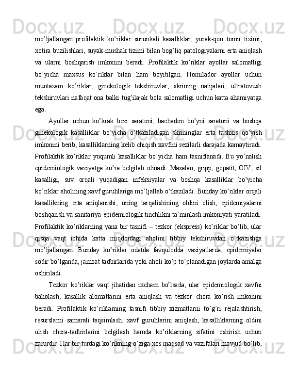 mo’ljallangan   profilaktik   ko’riklar   surunkali   kasalliklar,   yurak-qon   tomir   tizimi,
xotira buzilishlari, suyak-mushak tizimi bilan bog’liq patologiyalarni erta aniqlash
va   ularni   boshqarish   imkonini   beradi.   Profilaktik   ko’riklar   ayollar   salomatligi
bo’yicha   maxsus   ko’riklar   bilan   ham   boyitilgan.   Homilador   ayollar   uchun
muntazam   ko’riklar,   ginekologik   tekshiruvlar,   skrining   natijalari,   ultratovush
tekshiruvlari nafaqat ona balki tug’ilajak bola salomatligi uchun katta ahamiyatga
ega. 
Ayollar   uchun   ko’krak   bezi   saratoni,   bachadon   bo’yni   saratoni   va   boshqa
ginekologik   kasalliklar   bo’yicha   o’tkaziladigan   skrininglar   erta   tashxis   qo’yish
imkonini berib, kasalliklarning kelib chiqish xavfini sezilarli darajada kamaytiradi.
Profilaktik   ko’riklar   yuqumli   kasalliklar   bo’yicha   ham   tasniflanadi.   Bu   yo’nalish
epidemiologik   vaziyatga   ko’ra   belgilab   olinadi.   Masalan,   gripp,   gepatit,   OIV,   sil
kasalligi,   suv   orqali   yuqadigan   infeksiyalar   va   boshqa   kasalliklar   bo’yicha
ko’riklar aholining xavf guruhlariga mo’ljallab o’tkaziladi. Bunday ko’riklar orqali
kasallikning   erta   aniqlanishi,   uning   tarqalishining   oldini   olish,   epidemiyalarni
boshqarish va sanitariya-epidemiologik tinchlikni ta’minlash imkoniyati yaratiladi.
Profilaktik  ko’riklarning  yana   bir   tasnifi   –  tezkor   (ekspress)   ko’riklar   bo’lib,   ular
qisqa   vaqt   ichida   katta   miqdordagi   aholini   tibbiy   tekshiruvdan   o’tkazishga
mo’ljallangan.   Bunday   ko’riklar   odatda   favqulodda   vaziyatlarda,   epidemiyalar
sodir bo’lganda, jamoat tadbirlarida yoki aholi ko’p to’planadigan joylarda amalga
oshiriladi. 
Tezkor   ko’riklar   vaqt   jihatidan   ixcham   bo’lsada,   ular   epidemiologik   xavfni
baholash,   kasallik   alomatlarini   erta   aniqlash   va   tezkor   chora   ko’rish   imkonini
beradi.   Profilaktik   ko’riklarning   tasnifi   tibbiy   xizmatlarni   to’g’ri   rejalashtirish,
resurslarni   samarali   taqsimlash,   xavf   guruhlarini   aniqlash,   kasalliklarning   oldini
olish   chora-tadbirlarini   belgilash   hamda   ko’riklarning   sifatini   oshirish   uchun
zarurdir. Har bir turdagi ko’rikning o’ziga xos maqsad va vazifalari mavjud bo’lib, 