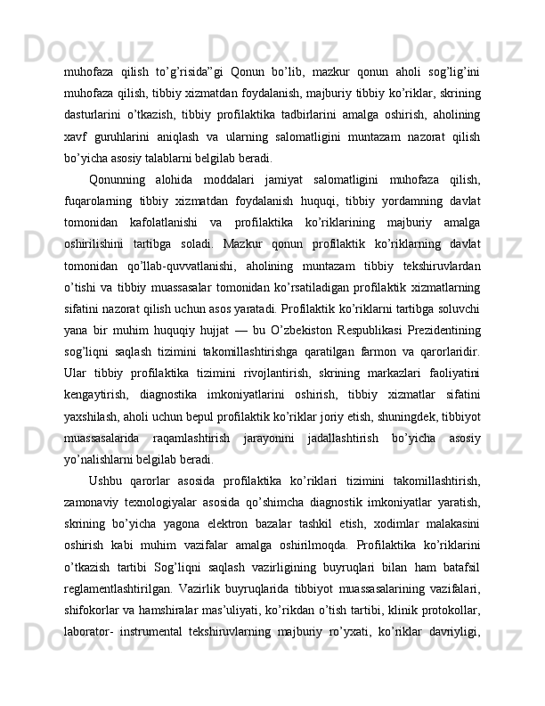 muhofaza   qilish   to’g’risida”gi   Qonun   bo’lib,   mazkur   qonun   aholi   sog’lig’ini
muhofaza qilish, tibbiy xizmatdan foydalanish, majburiy tibbiy ko’riklar, skrining
dasturlarini   o’tkazish,   tibbiy   profilaktika   tadbirlarini   amalga   oshirish,   aholining
xavf   guruhlarini   aniqlash   va   ularning   salomatligini   muntazam   nazorat   qilish
bo’yicha asosiy talablarni belgilab beradi. 
Qonunning   alohida   moddalari   jamiyat   salomatligini   muhofaza   qilish,
fuqarolarning   tibbiy   xizmatdan   foydalanish   huquqi,   tibbiy   yordamning   davlat
tomonidan   kafolatlanishi   va   profilaktika   ko’riklarining   majburiy   amalga
oshirilishini   tartibga   soladi.   Mazkur   qonun   profilaktik   ko’riklarning   davlat
tomonidan   qo’llab-quvvatlanishi,   aholining   muntazam   tibbiy   tekshiruvlardan
o’tishi   va   tibbiy   muassasalar   tomonidan   ko’rsatiladigan   profilaktik   xizmatlarning
sifatini nazorat qilish uchun asos yaratadi. Profilaktik ko’riklarni tartibga soluvchi
yana   bir   muhim   huquqiy   hujjat   —   bu   O’zbekiston   Respublikasi   Prezidentining
sog’liqni   saqlash   tizimini   takomillashtirishga   qaratilgan   farmon   va   qarorlaridir.
Ular   tibbiy   profilaktika   tizimini   rivojlantirish,   skrining   markazlari   faoliyatini
kengaytirish,   diagnostika   imkoniyatlarini   oshirish,   tibbiy   xizmatlar   sifatini
yaxshilash, aholi uchun bepul profilaktik ko’riklar joriy etish, shuningdek, tibbiyot
muassasalarida   raqamlashtirish   jarayonini   jadallashtirish   bo’yicha   asosiy
yo’nalishlarni belgilab beradi. 
Ushbu   qarorlar   asosida   profilaktika   ko’riklari   tizimini   takomillashtirish,
zamonaviy   texnologiyalar   asosida   qo’shimcha   diagnostik   imkoniyatlar   yaratish,
skrining   bo’yicha   yagona   elektron   bazalar   tashkil   etish,   xodimlar   malakasini
oshirish   kabi   muhim   vazifalar   amalga   oshirilmoqda.   Profilaktika   ko’riklarini
o’tkazish   tartibi   Sog’liqni   saqlash   vazirligining   buyruqlari   bilan   ham   batafsil
reglamentlashtirilgan.   Vazirlik   buyruqlarida   tibbiyot   muassasalarining   vazifalari,
shifokorlar  va hamshiralar  mas’uliyati, ko’rikdan o’tish tartibi, klinik protokollar,
laborator-   instrumental   tekshiruvlarning   majburiy   ro’yxati,   ko’riklar   davriyligi, 
