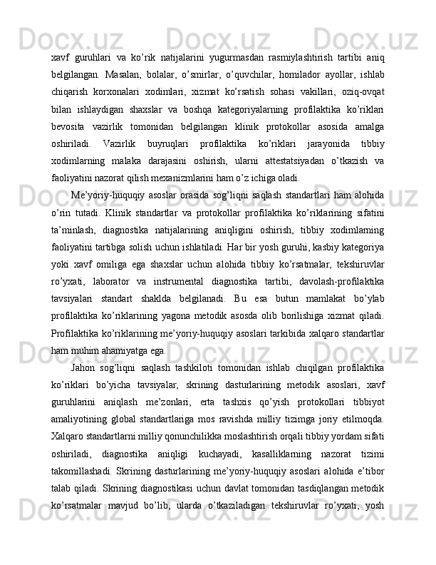 xavf   guruhlari   va   ko’rik   natijalarini   yugurmasdan   rasmiylashtirish   tartibi   aniq
belgilangan.   Masalan,   bolalar,   o’smirlar,   o’quvchilar,   homilador   ayollar,   ishlab
chiqarish   korxonalari   xodimlari,   xizmat   ko’rsatish   sohasi   vakillari,   oziq-ovqat
bilan   ishlaydigan   shaxslar   va   boshqa   kategoriyalarning   profilaktika   ko’riklari
bevosita   vazirlik   tomonidan   belgilangan   klinik   protokollar   asosida   amalga
oshiriladi.   Vazirlik   buyruqlari   profilaktika   ko’riklari   jarayonida   tibbiy
xodimlarning   malaka   darajasini   oshirish,   ularni   attestatsiyadan   o’tkazish   va
faoliyatini nazorat qilish mexanizmlarini ham o’z ichiga oladi. 
Me’yoriy-huquqiy   asoslar   orasida   sog’liqni   saqlash   standartlari   ham   alohida
o’rin   tutadi.   Klinik   standartlar   va   protokollar   profilaktika   ko’riklarining   sifatini
ta’minlash,   diagnostika   natijalarining   aniqligini   oshirish,   tibbiy   xodimlarning
faoliyatini tartibga solish uchun ishlatiladi. Har bir yosh guruhi, kasbiy kategoriya
yoki   xavf   omiliga   ega   shaxslar   uchun   alohida   tibbiy   ko’rsatmalar,   tekshiruvlar
ro’yxati,   laborator   va   instrumental   diagnostika   tartibi,   davolash-profilaktika
tavsiyalari   standart   shaklda   belgilanadi.   Bu   esa   butun   mamlakat   bo’ylab
profilaktika   ko’riklarining   yagona   metodik   asosda   olib   borilishiga   xizmat   qiladi.
Profilaktika ko’riklarining me’yoriy-huquqiy asoslari tarkibida xalqaro standartlar
ham muhim ahamiyatga ega. 
Jahon   sog’liqni   saqlash   tashkiloti   tomonidan   ishlab   chiqilgan   profilaktika
ko’riklari   bo’yicha   tavsiyalar,   skrining   dasturlarining   metodik   asoslari,   xavf
guruhlarini   aniqlash   me’zonlari,   erta   tashxis   qo’yish   protokollari   tibbiyot
amaliyotining   global   standartlariga   mos   ravishda   milliy   tizimga   joriy   etilmoqda.
Xalqaro standartlarni milliy qonunchilikka moslashtirish orqali tibbiy yordam sifati
oshiriladi,   diagnostika   aniqligi   kuchayadi,   kasalliklarning   nazorat   tizimi
takomillashadi.   Skrining   dasturlarining   me’yoriy-huquqiy   asoslari   alohida   e’tibor
talab qiladi. Skrining diagnostikasi  uchun davlat tomonidan tasdiqlangan metodik
ko’rsatmalar   mavjud   bo’lib,   ularda   o’tkaziladigan   tekshiruvlar   ro’yxati,   yosh 