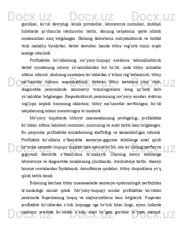 guruhlari,   ko’rik   davriyligi,   klinik   protokollar,   laboratoriya   mezonlari,   shubhali
holatlarda   qo’shimcha   tekshiruvlar   tartibi,   skrining   natijalarini   qayta   ishlash
mexanizmlari   aniq   belgilangan.   Skrining   dasturlarini   moliyalashtirish   va   tashkil
etish   mahalliy   byudjetlar,   davlat   dasturlari   hamda   tibbiy   sug’urta   tizimi   orqali
amalga oshiriladi. 
Profilaktika   ko’riklarining   me’yoriy-huquqiy   asoslarini   takomillashtirish
davlat   siyosatining   ustuvor   yo’nalishlaridan   biri   bo’lib,   unda   tibbiy   xizmatlar
sifatini oshirish, aholining muntazam ko’riklardan o’tishini rag’batlantirish, tibbiy
ma’lumotlar   tizimini   raqamlashtirish,   elektron   tibbiy   kartalarni   joriy   etish,
diagnostika   jarayonlarida   zamonaviy   texnologiyalarni   keng   qo’llash   kabi
yo’nalishlar   belgilangan.   Raqamlashtirish   jarayonining   me’yoriy   asoslari   elektron
sog’liqni   saqlash   tizimining   ishlashini,   tibbiy   ma’lumotlar   xavfsizligini,   ko’rik
natijalarining onlayn monitoringini ta’minlaydi. 
Me’yoriy   hujjatlarda   tibbiyot   muassasalarining   javobgarligi,   profilaktika
ko’riklari sifatini baholash mezonlari, monitoring va audit tartibi ham belgilangan.
Bu   jarayonlar   profilaktika   xizmatlarining   shaffofligi   va   samaradorligini   oshiradi.
Profilaktik   ko’riklarni   o’tkazishda   sanitariya-gigiyena   talablariga   amal   qilish
bo’yicha normativ-huquqiy hujjatlar ham mavjud bo’lib, ular ko’rikning xavfsiz va
gigiyenik   sharoitda   o’tkazilishini   ta’minlaydi.   Ularning   asosiy   talablariga
laboratoriya va diagnostika xonalarining jihozlanishi, sterilizatsiya tartibi, shaxsiy
himoya vositalaridan foydalanish, dezinfeksiya qoidalari, tibbiy chiqindilarni yo’q
qilish tartibi kiradi. 
Bularning barchasi tibbiy muassasalarda sanitariya-epidemiologik xavfsizlikni
ta’minlashga   xizmat   qiladi.   Me’yoriy-huquqiy   asoslar   profilaktika   ko’riklari
jarayonida   fuqarolarning   huquq   va   majburiyatlarini   ham   belgilaydi.   Fuqarolar
profilaktik   ko’riklardan   o’tish   huquqiga   ega   bo’lish   bilan   birga,   ayrim   hollarda
majburiy   ravishda   ko’rikdan   o’tishi   shart   bo’lgan   guruhlar   ro’yxati   mavjud. 