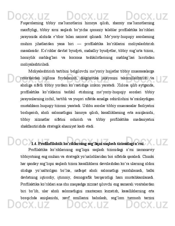 Fuqarolarning   tibbiy   ma’lumotlarini   himoya   qilish,   shaxsiy   ma’lumotlarning
maxfiyligi,   tibbiy   sirni   saqlash   bo’yicha   qonuniy   talablar   profilaktika   ko’riklari
jarayonida   alohida   e’tibor   bilan   nazorat   qilinadi.   Me’yoriy-huquqiy   asoslarning
muhim   jihatlaridan   yana   biri   —   profilaktika   ko’riklarini   moliyalashtirish
masalasidir.   Ko’riklar   davlat   byudjeti,   mahalliy   byudjetlar,   tibbiy   sug’urta   tizimi,
homiylik   mablag’lari   va   korxona   tashkilotlarining   mablag’lari   hisobidan
moliyalashtiriladi. 
Moliyalashtirish  tartibini  belgilovchi  me’yoriy hujjatlar  tibbiy muassasalarga
resurslardan   oqilona   foydalanish,   diagnostika   jarayonini   takomillashtirish   va
aholiga   sifatli   tibbiy   yordam   ko’rsatishga   imkon   yaratadi.   Xulosa   qilib   aytganda,
profilaktika   ko’riklarini   tashkil   etishning   me’yoriy-huquqiy   asoslari   tibbiy
jarayonlarning izchil, tartibli va yuqori sifatda amalga oshirilishini ta’minlaydigan
mustahkam huquqiy tizimni yaratadi. Ushbu asoslar tibbiy muassasalar faoliyatini
boshqarish,   aholi   salomatligini   himoya   qilish,   kasalliklarning   erta   aniqlanishi,
tibbiy   xizmatlar   sifatini   oshirish   va   tibbiy   profilaktika   madaniyatini
shakllantirishda strategik ahamiyat kasb etadi.
1.4. Profilafilaktik ko’riklarning sog’liqni saqlash tizimidagi o’rni
Profilaktika   ko’riklarining   sog’liqni   saqlash   tizimidagi   o’rni   zamonaviy
tibbiyotning eng muhim va strategik yo’nalishlaridan biri sifatida qaraladi. Chunki
har qanday sog’liqni saqlash tizimi kasalliklarni davolashdan ko’ra ularning oldini
olishga   yo’naltirilgan   bo’lsa,   nafaqat   aholi   salomatligi   yaxshilanadi,   balki
davlatning   iqtisodiy,   ijtimoiy,   demografik   barqarorligi   ham   mustahkamlanadi.
Profilaktika ko’riklari ana shu maqsadga xizmat qiluvchi eng samarali vositalardan
biri   bo’lib,   ular   aholi   salomatligini   muntazam   kuzatish,   kasalliklarning   erta
bosqichda   aniqlanishi,   xavf   omillarini   baholash,   sog’lom   turmush   tarzini 