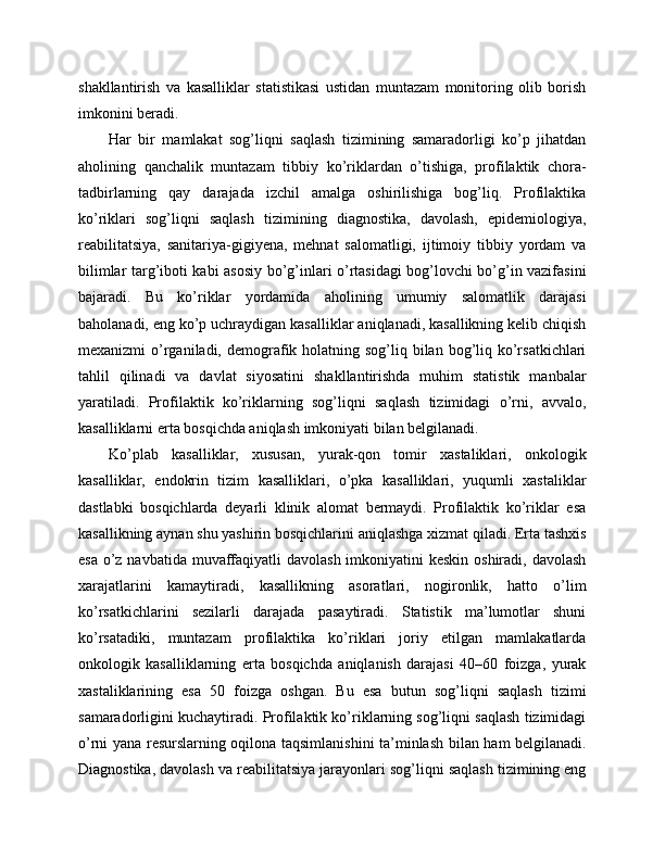 shakllantirish   va   kasalliklar   statistikasi   ustidan   muntazam   monitoring   olib   borish
imkonini beradi. 
Har   bir   mamlakat   sog’liqni   saqlash   tizimining   samaradorligi   ko’p   jihatdan
aholining   qanchalik   muntazam   tibbiy   ko’riklardan   o’tishiga,   profilaktik   chora-
tadbirlarning   qay   darajada   izchil   amalga   oshirilishiga   bog’liq.   Profilaktika
ko’riklari   sog’liqni   saqlash   tizimining   diagnostika,   davolash,   epidemiologiya,
reabilitatsiya,   sanitariya-gigiyena,   mehnat   salomatligi,   ijtimoiy   tibbiy   yordam   va
bilimlar targ’iboti kabi asosiy bo’g’inlari o’rtasidagi bog’lovchi bo’g’in vazifasini
bajaradi.   Bu   ko’riklar   yordamida   aholining   umumiy   salomatlik   darajasi
baholanadi, eng ko’p uchraydigan kasalliklar aniqlanadi, kasallikning kelib chiqish
mexanizmi  o’rganiladi, demografik holatning sog’liq bilan bog’liq ko’rsatkichlari
tahlil   qilinadi   va   davlat   siyosatini   shakllantirishda   muhim   statistik   manbalar
yaratiladi.   Profilaktik   ko’riklarning   sog’liqni   saqlash   tizimidagi   o’rni,   avvalo,
kasalliklarni erta bosqichda aniqlash imkoniyati bilan belgilanadi. 
Ko’plab   kasalliklar,   xususan,   yurak-qon   tomir   xastaliklari,   onkologik
kasalliklar,   endokrin   tizim   kasalliklari,   o’pka   kasalliklari,   yuqumli   xastaliklar
dastlabki   bosqichlarda   deyarli   klinik   alomat   bermaydi.   Profilaktik   ko’riklar   esa
kasallikning aynan shu yashirin bosqichlarini aniqlashga xizmat qiladi. Erta tashxis
esa o’z navbatida muvaffaqiyatli  davolash imkoniyatini keskin oshiradi, davolash
xarajatlarini   kamaytiradi,   kasallikning   asoratlari,   nogironlik,   hatto   o’lim
ko’rsatkichlarini   sezilarli   darajada   pasaytiradi.   Statistik   ma’lumotlar   shuni
ko’rsatadiki,   muntazam   profilaktika   ko’riklari   joriy   etilgan   mamlakatlarda
onkologik   kasalliklarning   erta   bosqichda   aniqlanish   darajasi   40–60   foizga,   yurak
xastaliklarining   esa   50   foizga   oshgan.   Bu   esa   butun   sog’liqni   saqlash   tizimi
samaradorligini kuchaytiradi. Profilaktik ko’riklarning sog’liqni saqlash tizimidagi
o’rni yana resurslarning oqilona taqsimlanishini ta’minlash bilan ham belgilanadi.
Diagnostika, davolash va reabilitatsiya jarayonlari sog’liqni saqlash tizimining eng 