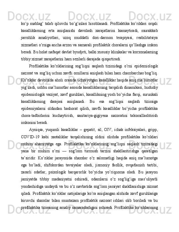 ko’p   mablag’   talab   qiluvchi   bo’g’inlari   hisoblanadi.   Profilaktika   ko’riklari   orqali
kasalliklarning   erta   aniqlanishi   davolash   xarajatlarini   kamaytiradi,   murakkab
jarrohlik   amaliyotlari,   uzoq   muddatli   dori-darmon   terapiyasi,   reabilitatsiya
xizmatlari o’rniga ancha arzon va samarali profilaktik choralarni qo’llashga imkon
beradi. Bu holat nafaqat davlat byudjeti, balki xususiy klinikalar va korxonalarning
tibbiy xizmat xarajatlarini ham sezilarli darajada qisqartiradi. 
Profilaktika   ko’riklarining   sog’liqni   saqlash   tizimidagi   o’rni   epidemiologik
nazorat va sog’liq uchun xavfli omillarni aniqlash bilan ham chambarchas bog’liq.
Ko’riklar davomida aholi orasida uchrayotgan kasalliklar haqida aniq ma’lumotlar
yig’iladi, ushbu ma’lumotlar asosida kasalliklarning tarqalish dinamikasi, hududiy
epidemiologik vaziyat, xavf guruhlari, kasallikning yosh bo’yicha farqi, surunkali
kasalliklarning   darajasi   aniqlanadi.   Bu   esa   sog’liqni   saqlash   tizimiga
epidemiyalarni   oldindan   bashorat   qilish,   xavfli   kasalliklar   bo’yicha   profilaktika
chora-tadbirlarini   kuchaytirish,   sanitariya-gigiyena   nazoratini   takomillashtirish
imkonini beradi. 
Ayniqsa,   yuqumli   kasalliklar   –   gepatit,   sil,   OIV,   ichak   infeksiyalari,   gripp,
COVID-19   kabi   xastaliklar   tarqalishining   oldini   olishda   profilaktika   ko’riklari
muhim   ahamiyatga   ega.   Profilaktika   ko’riklarining   sog’liqni   saqlash   tizimidagi
yana   bir   muhim   o’rni   —   sog’lom   turmush   tarzini   shakllantirishga   qaratilgan
ta’siridir.   Ko’riklar   jarayonida   shaxslar   o’z   salomatligi   haqida   aniq   ma’lumotga
ega   bo’ladi,   shifokordan   tavsiyalar   oladi,   jismoniy   faollik,   ovqatlanish   tartibi,
zararli   odatlar,   psixologik   barqarorlik   bo’yicha   yo’riqnoma   oladi.   Bu   jarayon
jamiyatda   tibbiy   madaniyatni   oshiradi,   odamlarni   o’z   sog’lig’iga   mas’uliyatli
yondashishga undaydi va bu o’z navbatida sog’lom jamiyat shakllanishiga xizmat
qiladi. Profilaktik ko’riklar  natijalariga ko’ra aniqlangan  alohida xavf  guruhlariga
kiruvchi   shaxslar   bilan   muntazam   profilaktik   nazorat   ishlari   olib   boriladi   va   bu
profilaktika tizimining amaliy samaradorligini oshiradi. Profilaktika ko’riklarining 
