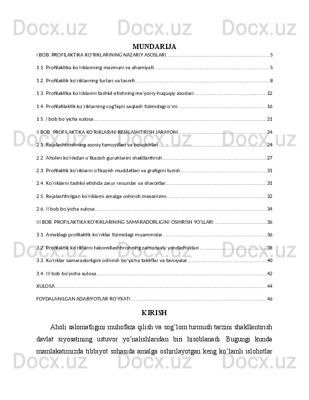 MUNDARIJA
I BOB. PROFILAKTIKA KO’RIKLARINING NAZARIY ASOSLARI ......................................................................... 5
1.1. Profilaktika ko’riklarining mazmuni va ahamiyati ................................................................................. 5
1.2. Profilaktik ko’riklarning turlari va tasnifi ............................................................................................... 8
1.3. Profilaktika ko’riklarini tashkil etishning me’yoriy-huquqiy asoslari ................................................... 12
1.4. Profilafilaktik ko’riklarning sog’liqni saqlash tizimidagi o’rni ............................................................... 16
1.5. I bob bo’yicha xulosa .......................................................................................................................... 21
II BOB. PROFILAKTIKA KO’RIKLARINI REJALASHTIRISH JARAYONI .............................................................. 24
2.1. Rejalashtirishning asosiy tamoyillari va bosqichlari ............................................................................ 24
2.2. Aholini ko’rikdan o’tkazish guruhlarini shakllantirish .......................................................................... 27
2.3. Profilaktik ko’riklarni o’tkazish muddatlari va grafigini tuzish ............................................................. 31
2.4. Ko’riklarni tashkil etishda zarur resurslar va sharoitlar ....................................................................... 31
2.5. Rejalashtirilgan ko’riklarni amalga oshirish mexanizmi ....................................................................... 32
2.6. II bob bo’yicha xulosa ......................................................................................................................... 34
III BOB. PROFILAKTIKA KO’RIKLARINING SAMARADORLIGINI OSHIRISH YO’LLARI ..................................... 36
3.1. Amaldagi profilaktik ko’riklar tizimidagi muammolar ......................................................................... 36
3.2. Profilaktik ko’riklarni takomillashtirishning zamonaviy yondashuvlari ............................................... 38
3.3. Ko’riklar samaradorligini oshirish bo’yicha takliflar va tavsiyalar ........................................................ 40
3.4. III bob bo’yicha xulosa ........................................................................................................................ 42
XULOSA ...................................................................................................................................................... 44
FOYDALANILGAN ADABIYOTLAR RO’YXATI ................................................................................................ 46
KIRISH
Aholi salomatligini muhofaza qilish va sog’lom turmush tarzini shakllantirish
davlat   siyosatining   ustuvor   yo’nalishlaridan   biri   hisoblanadi.   Bugungi   kunda
mamlakatimizda  tibbiyot   sohasida  amalga  oshirilayotgan  keng  ko’lamli  islohotlar 