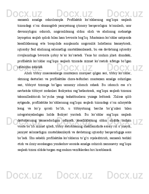 samarali   amalga   oshirilmoqda.   Profilaktik   ko’riklarning   sog’liqni   saqlash
tizimidagi   o’rni   shuningdek   jamiyatning   ijtimoiy   barqarorligini   ta’minlash,   umr
davomiyligini   oshirish,   nogironlikning   oldini   olish   va   aholining   mehnatga
layoqatini saqlab qolish bilan ham bevosita bog’liq. Muntazam ko’riklar natijasida
kasalliklarning   erta   bosqichda   aniqlanishi   nogironlik   holatlarini   kamaytiradi,
iqtisodiy faol   aholining salomatligi   mustahkamlanadi,  bu  esa  davlatning  iqtisodiy
rivojlanishiga   bevosita   ijobiy   ta’sir   ko’rsatadi.   Yana   bir   muhim   jihati   shundaki,
profilaktik   ko’riklar   sog’liqni   saqlash   tizimida   xizmat   ko’rsatish   sifatiga   bo’lgan
ishonchni oshiradi. 
Aholi   tibbiy   muassasalarga   muntazam   murojaat   qilgan   sari,   tibbiy   ko’riklar,
skrining   dasturlari   va   profilaktika   chora-tadbirlari   muntazam   amalga   oshirilgan
sari,   tibbiyot   tizimiga   bo’lgan   umumiy   ishonch   oshadi.   Bu   ishonch   esa   o’z
navbatida tibbiyot xodimlari  faoliyatini rag’batlantiradi, sog’liqni saqlash tizimini
takomillashtirish   bo’yicha   yangi   tashabbuslarni   yuzaga   keltiradi.   Xulosa   qilib
aytganda,   profilaktika   ko’riklarining   sog’liqni   saqlash   tizimidagi   o’rni   nihoyatda
keng   va   ko’p   qirrali   bo’lib,   u   tibbiyotning   barcha   bo’g’inlari   bilan
integratsiyalashgan   holda   faoliyat   yuritadi.   Bu   ko’riklar   sog’liqni   saqlash
dasturlarining   samaradorligini   oshiradi,   kasalliklarning   oldini   olishda   muhim
vosita bo’lib xizmat qiladi, tibbiy statistikaning shakllanishida asosiy rol o’ynaydi,
jamiyat   salomatligini   mustahkamlaydi   va   davlatning  iqtisodiy   barqarorligiga   asos
bo’ladi. Shu sababli  profilaktika ko’riklarini to’g’ri rejalashtirish, samarali tashkil
etish va ilmiy asoslangan yondashuv asosida amalga oshirish zamonaviy sog’liqni
saqlash tizimi oldida turgan eng muhim vazifalardan biri hisoblanadi. 