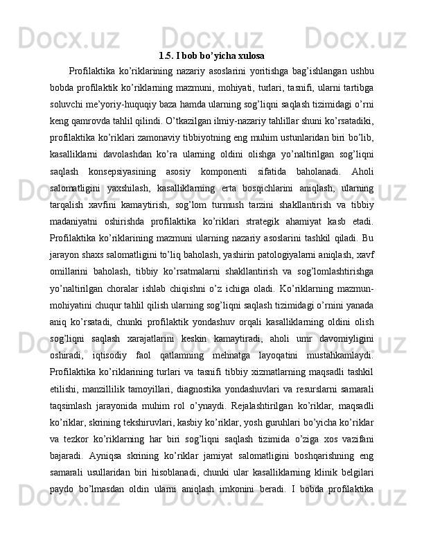 1.5. I bob bo’yicha xulosa
Profilaktika   ko’riklarining   nazariy   asoslarini   yoritishga   bag’ishlangan   ushbu
bobda  profilaktik  ko’riklarning  mazmuni,  mohiyati,  turlari,  tasnifi,  ularni  tartibga
soluvchi me’yoriy-huquqiy baza hamda ularning sog’liqni saqlash tizimidagi o’rni
keng qamrovda tahlil qilindi. O’tkazilgan ilmiy-nazariy tahlillar shuni ko’rsatadiki,
profilaktika ko’riklari zamonaviy tibbiyotning eng muhim ustunlaridan biri bo’lib,
kasalliklarni   davolashdan   ko’ra   ularning   oldini   olishga   yo’naltirilgan   sog’liqni
saqlash   konsepsiyasining   asosiy   komponenti   sifatida   baholanadi.   Aholi
salomatligini   yaxshilash,   kasalliklarning   erta   bosqichlarini   aniqlash,   ularning
tarqalish   xavfini   kamaytirish,   sog’lom   turmush   tarzini   shakllantirish   va   tibbiy
madaniyatni   oshirishda   profilaktika   ko’riklari   strategik   ahamiyat   kasb   etadi.
Profilaktika   ko’riklarining   mazmuni   ularning   nazariy   asoslarini   tashkil   qiladi.   Bu
jarayon shaxs salomatligini to’liq baholash, yashirin patologiyalarni aniqlash, xavf
omillarini   baholash,   tibbiy   ko’rsatmalarni   shakllantirish   va   sog’lomlashtirishga
yo’naltirilgan   choralar   ishlab   chiqishni   o’z   ichiga   oladi.   Ko’riklarning   mazmun-
mohiyatini chuqur tahlil qilish ularning sog’liqni saqlash tizimidagi o’rnini yanada
aniq   ko’rsatadi,   chunki   profilaktik   yondashuv   orqali   kasalliklarning   oldini   olish
sog’liqni   saqlash   xarajatlarini   keskin   kamaytiradi,   aholi   umr   davomiyligini
oshiradi,   iqtisodiy   faol   qatlamning   mehnatga   layoqatini   mustahkamlaydi.
Profilaktika   ko’riklarining   turlari   va   tasnifi   tibbiy   xizmatlarning   maqsadli   tashkil
etilishi,   manzillilik   tamoyillari,   diagnostika   yondashuvlari   va   resurslarni   samarali
taqsimlash   jarayonida   muhim   rol   o’ynaydi.   Rejalashtirilgan   ko’riklar,   maqsadli
ko’riklar, skrining tekshiruvlari, kasbiy ko’riklar, yosh guruhlari bo’yicha ko’riklar
va   tezkor   ko’riklarning   har   biri   sog’liqni   saqlash   tizimida   o’ziga   xos   vazifani
bajaradi.   Ayniqsa   skrining   ko’riklar   jamiyat   salomatligini   boshqarishning   eng
samarali   usullaridan   biri   hisoblanadi,   chunki   ular   kasalliklarning   klinik   belgilari
paydo   bo’lmasdan   oldin   ularni   aniqlash   imkonini   beradi.   I   bobda   profilaktika 