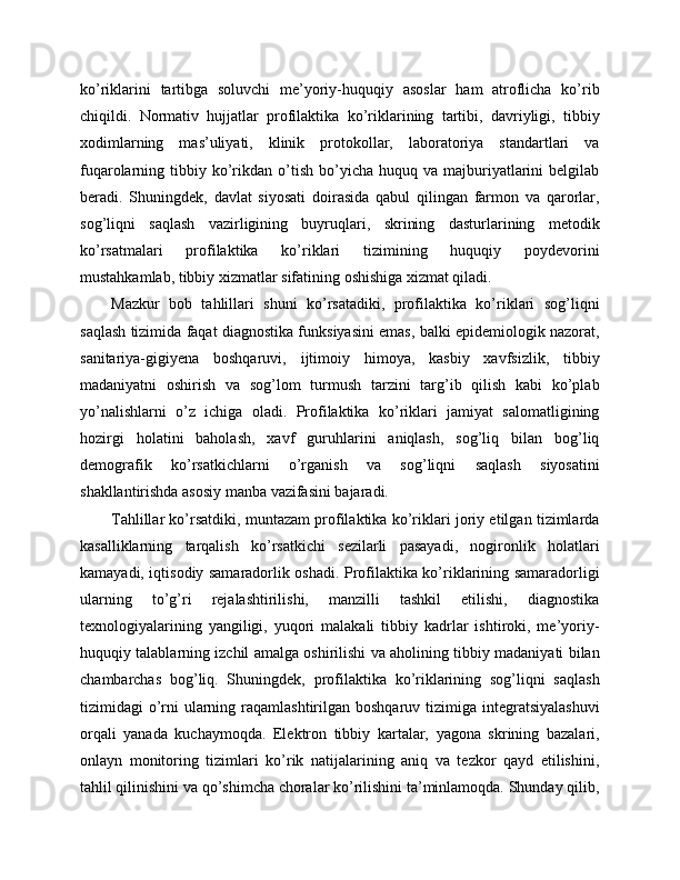 ko’riklarini   tartibga   soluvchi   me’yoriy-huquqiy   asoslar   ham   atroflicha   ko’rib
chiqildi.   Normativ   hujjatlar   profilaktika   ko’riklarining   tartibi,   davriyligi,   tibbiy
xodimlarning   mas’uliyati,   klinik   protokollar,   laboratoriya   standartlari   va
fuqarolarning  tibbiy  ko’rikdan  o’tish   bo’yicha  huquq  va   majburiyatlarini   belgilab
beradi.   Shuningdek,   davlat   siyosati   doirasida   qabul   qilingan   farmon   va   qarorlar,
sog’liqni   saqlash   vazirligining   buyruqlari,   skrining   dasturlarining   metodik
ko’rsatmalari   profilaktika   ko’riklari   tizimining   huquqiy   poydevorini
mustahkamlab, tibbiy xizmatlar sifatining oshishiga xizmat qiladi. 
Mazkur   bob   tahlillari   shuni   ko’rsatadiki,   profilaktika   ko’riklari   sog’liqni
saqlash tizimida faqat diagnostika funksiyasini emas, balki epidemiologik nazorat,
sanitariya-gigiyena   boshqaruvi,   ijtimoiy   himoya,   kasbiy   xavfsizlik,   tibbiy
madaniyatni   oshirish   va   sog’lom   turmush   tarzini   targ’ib   qilish   kabi   ko’plab
yo’nalishlarni   o’z   ichiga   oladi.   Profilaktika   ko’riklari   jamiyat   salomatligining
hozirgi   holatini   baholash,   xavf   guruhlarini   aniqlash,   sog’liq   bilan   bog’liq
demografik   ko’rsatkichlarni   o’rganish   va   sog’liqni   saqlash   siyosatini
shakllantirishda asosiy manba vazifasini bajaradi. 
Tahlillar ko’rsatdiki, muntazam profilaktika ko’riklari joriy etilgan tizimlarda
kasalliklarning   tarqalish   ko’rsatkichi   sezilarli   pasayadi,   nogironlik   holatlari
kamayadi, iqtisodiy samaradorlik oshadi. Profilaktika ko’riklarining samaradorligi
ularning   to’g’ri   rejalashtirilishi,   manzilli   tashkil   etilishi,   diagnostika
texnologiyalarining   yangiligi,   yuqori   malakali   tibbiy   kadrlar   ishtiroki,   me’yoriy-
huquqiy talablarning izchil amalga oshirilishi va aholining tibbiy madaniyati bilan
chambarchas   bog’liq.   Shuningdek,   profilaktika   ko’riklarining   sog’liqni   saqlash
tizimidagi  o’rni  ularning raqamlashtirilgan boshqaruv tizimiga integratsiyalashuvi
orqali   yanada   kuchaymoqda.   Elektron   tibbiy   kartalar,   yagona   skrining   bazalari,
onlayn   monitoring   tizimlari   ko’rik   natijalarining   aniq   va   tezkor   qayd   etilishini,
tahlil qilinishini va qo’shimcha choralar ko’rilishini ta’minlamoqda. Shunday qilib, 