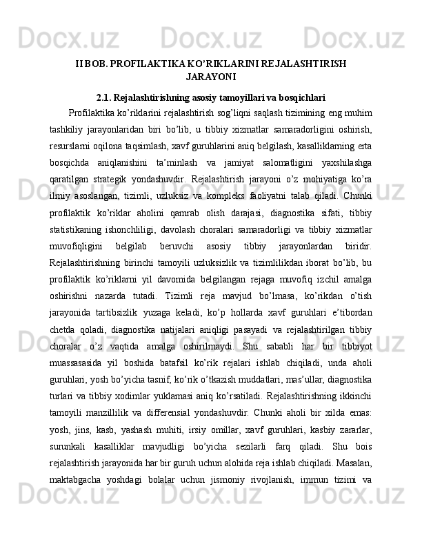 II BOB. PROFILAKTIKA KO’RIKLARINI REJALASHTIRISH
JARAYONI
2.1. Rejalashtirishning asosiy tamoyillari va bosqichlari
Profilaktika ko’riklarini rejalashtirish sog’liqni saqlash tizimining eng muhim
tashkiliy   jarayonlaridan   biri   bo’lib,   u   tibbiy   xizmatlar   samaradorligini   oshirish,
resurslarni oqilona taqsimlash, xavf guruhlarini aniq belgilash, kasalliklarning erta
bosqichda   aniqlanishini   ta’minlash   va   jamiyat   salomatligini   yaxshilashga
qaratilgan   strategik   yondashuvdir.   Rejalashtirish   jarayoni   o’z   mohiyatiga   ko’ra
ilmiy   asoslangan,   tizimli,   uzluksiz   va   kompleks   faoliyatni   talab   qiladi.   Chunki
profilaktik   ko’riklar   aholini   qamrab   olish   darajasi,   diagnostika   sifati,   tibbiy
statistikaning   ishonchliligi,   davolash   choralari   samaradorligi   va   tibbiy   xizmatlar
muvofiqligini   belgilab   beruvchi   asosiy   tibbiy   jarayonlardan   biridir.
Rejalashtirishning   birinchi   tamoyili   uzluksizlik   va   tizimlilikdan   iborat   bo’lib,   bu
profilaktik   ko’riklarni   yil   davomida   belgilangan   rejaga   muvofiq   izchil   amalga
oshirishni   nazarda   tutadi.   Tizimli   reja   mavjud   bo’lmasa,   ko’rikdan   o’tish
jarayonida   tartibsizlik   yuzaga   keladi,   ko’p   hollarda   xavf   guruhlari   e’tibordan
chetda   qoladi,   diagnostika   natijalari   aniqligi   pasayadi   va   rejalashtirilgan   tibbiy
choralar   o’z   vaqtida   amalga   oshirilmaydi.   Shu   sababli   har   bir   tibbiyot
muassasasida   yil   boshida   batafsil   ko’rik   rejalari   ishlab   chiqiladi,   unda   aholi
guruhlari, yosh bo’yicha tasnif, ko’rik o’tkazish muddatlari, mas’ullar, diagnostika
turlari   va   tibbiy  xodimlar   yuklamasi   aniq   ko’rsatiladi.   Rejalashtirishning   ikkinchi
tamoyili   manzillilik   va   differensial   yondashuvdir.   Chunki   aholi   bir   xilda   emas:
yosh,   jins,   kasb,   yashash   muhiti,   irsiy   omillar,   xavf   guruhlari,   kasbiy   zararlar,
surunkali   kasalliklar   mavjudligi   bo’yicha   sezilarli   farq   qiladi.   Shu   bois
rejalashtirish jarayonida har bir guruh uchun alohida reja ishlab chiqiladi. Masalan,
maktabgacha   yoshdagi   bolalar   uchun   jismoniy   rivojlanish,   immun   tizimi   va 