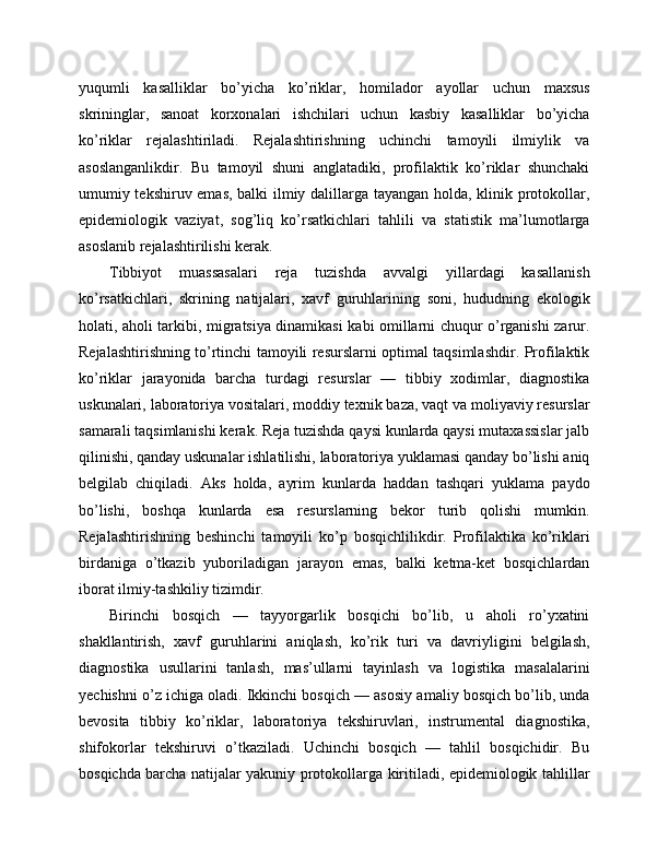 yuqumli   kasalliklar   bo’yicha   ko’riklar,   homilador   ayollar   uchun   maxsus
skrininglar,   sanoat   korxonalari   ishchilari   uchun   kasbiy   kasalliklar   bo’yicha
ko’riklar   rejalashtiriladi.   Rejalashtirishning   uchinchi   tamoyili   ilmiylik   va
asoslanganlikdir.   Bu   tamoyil   shuni   anglatadiki,   profilaktik   ko’riklar   shunchaki
umumiy tekshiruv emas, balki ilmiy dalillarga tayangan holda, klinik protokollar,
epidemiologik   vaziyat,   sog’liq   ko’rsatkichlari   tahlili   va   statistik   ma’lumotlarga
asoslanib rejalashtirilishi kerak. 
Tibbiyot   muassasalari   reja   tuzishda   avvalgi   yillardagi   kasallanish
ko’rsatkichlari,   skrining   natijalari,   xavf   guruhlarining   soni,   hududning   ekologik
holati, aholi tarkibi, migratsiya dinamikasi kabi omillarni chuqur o’rganishi zarur.
Rejalashtirishning to’rtinchi tamoyili resurslarni optimal taqsimlashdir. Profilaktik
ko’riklar   jarayonida   barcha   turdagi   resurslar   —   tibbiy   xodimlar,   diagnostika
uskunalari, laboratoriya vositalari, moddiy texnik baza, vaqt va moliyaviy resurslar
samarali taqsimlanishi kerak. Reja tuzishda qaysi kunlarda qaysi mutaxassislar jalb
qilinishi, qanday uskunalar ishlatilishi, laboratoriya yuklamasi qanday bo’lishi aniq
belgilab   chiqiladi.   Aks   holda,   ayrim   kunlarda   haddan   tashqari   yuklama   paydo
bo’lishi,   boshqa   kunlarda   esa   resurslarning   bekor   turib   qolishi   mumkin.
Rejalashtirishning   beshinchi   tamoyili   ko’p   bosqichlilikdir.   Profilaktika   ko’riklari
birdaniga   o’tkazib   yuboriladigan   jarayon   emas,   balki   ketma-ket   bosqichlardan
iborat ilmiy-tashkiliy tizimdir. 
Birinchi   bosqich   —   tayyorgarlik   bosqichi   bo’lib,   u   aholi   ro’yxatini
shakllantirish,   xavf   guruhlarini   aniqlash,   ko’rik   turi   va   davriyligini   belgilash,
diagnostika   usullarini   tanlash,   mas’ullarni   tayinlash   va   logistika   masalalarini
yechishni o’z ichiga oladi. Ikkinchi bosqich — asosiy amaliy bosqich bo’lib, unda
bevosita   tibbiy   ko’riklar,   laboratoriya   tekshiruvlari,   instrumental   diagnostika,
shifokorlar   tekshiruvi   o’tkaziladi.   Uchinchi   bosqich   —   tahlil   bosqichidir.   Bu
bosqichda barcha natijalar yakuniy protokollarga kiritiladi, epidemiologik tahlillar 