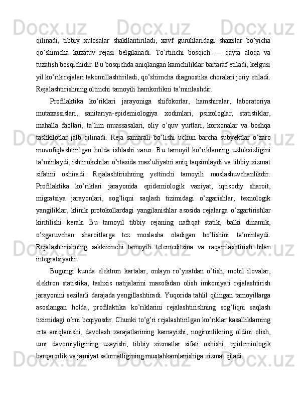 qilinadi,   tibbiy   xulosalar   shakllantiriladi,   xavf   guruhlaridagi   shaxslar   bo’yicha
qo’shimcha   kuzatuv   rejasi   belgilanadi.   To’rtinchi   bosqich   —   qayta   aloqa   va
tuzatish bosqichidir. Bu bosqichda aniqlangan kamchiliklar bartaraf etiladi, kelgusi
yil ko’rik rejalari takomillashtiriladi, qo’shimcha diagnostika choralari joriy etiladi.
Rejalashtirishning oltinchi tamoyili hamkorlikni ta’minlashdir. 
Profilaktika   ko’riklari   jarayoniga   shifokorlar,   hamshiralar,   laboratoriya
mutaxassislari,   sanitariya-epidemiologiya   xodimlari,   psixologlar,   statistiklar,
mahalla   faollari,   ta’lim   muassasalari,   oliy   o’quv   yurtlari,   korxonalar   va   boshqa
tashkilotlar   jalb   qilinadi.   Reja   samarali   bo’lishi   uchun   barcha   subyektlar   o’zaro
muvofiqlashtirilgan   holda   ishlashi   zarur.   Bu   tamoyil   ko’riklarning   uzluksizligini
ta’minlaydi, ishtirokchilar o’rtasida mas’uliyatni aniq taqsimlaydi va tibbiy xizmat
sifatini   oshiradi.   Rejalashtirishning   yettinchi   tamoyili   moslashuvchanlikdir.
Profilaktika   ko’riklari   jarayonida   epidemiologik   vaziyat,   iqtisodiy   sharoit,
migratsiya   jarayonlari,   sog’liqni   saqlash   tizimidagi   o’zgarishlar,   texnologik
yangiliklar,   klinik   protokollardagi   yangilanishlar   asosida   rejalarga   o’zgartirishlar
kiritilishi   kerak.   Bu   tamoyil   tibbiy   rejaning   nafaqat   statik,   balki   dinamik,
o’zgaruvchan   sharoitlarga   tez   moslasha   oladigan   bo’lishini   ta’minlaydi.
Rejalashtirishning   sakkizinchi   tamoyili   telemeditsina   va   raqamlashtirish   bilan
integratsiyadir. 
Bugungi   kunda   elektron   kartalar,   onlayn   ro’yxatdan   o’tish,   mobil   ilovalar,
elektron   statistika,   tashxis   natijalarini   masofadan   olish   imkoniyati   rejalashtirish
jarayonini sezilarli darajada yengillashtiradi. Yuqorida tahlil qilingan tamoyillarga
asoslangan   holda,   profilaktika   ko’riklarini   rejalashtirishning   sog’liqni   saqlash
tizimidagi o’rni beqiyosdir. Chunki to’g’ri rejalashtirilgan ko’riklar kasalliklarning
erta   aniqlanishi,   davolash   xarajatlarining   kamayishi,   nogironlikning   oldini   olish,
umr   davomiyligining   uzayishi,   tibbiy   xizmatlar   sifati   oshishi,   epidemiologik
barqarorlik va jamiyat salomatligining mustahkamlanishiga xizmat qiladi. 