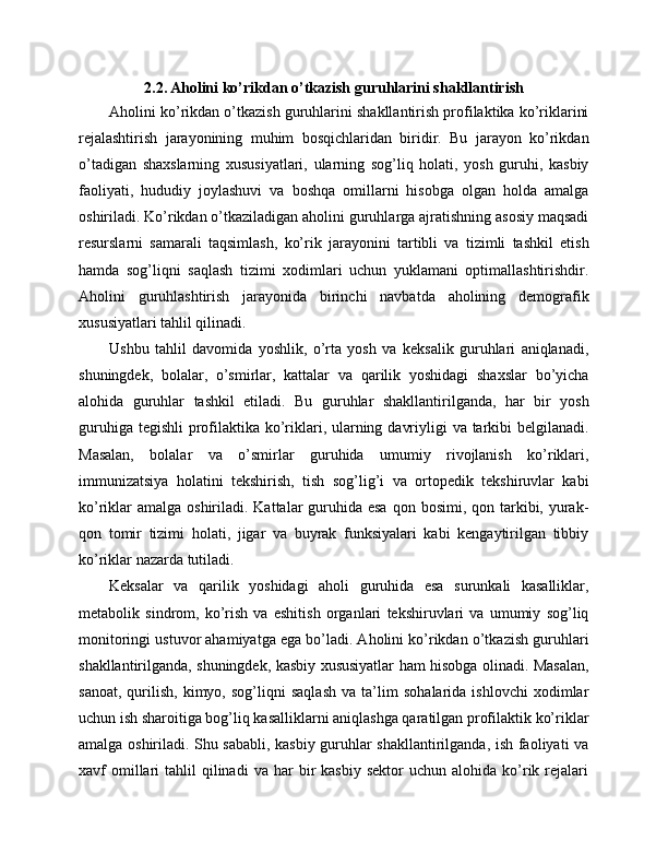 2.2. Aholini ko’rikdan o’tkazish guruhlarini shakllantirish
Aholini ko’rikdan o’tkazish guruhlarini shakllantirish profilaktika ko’riklarini
rejalashtirish   jarayonining   muhim   bosqichlaridan   biridir.   Bu   jarayon   ko’rikdan
o’tadigan   shaxslarning   xususiyatlari,   ularning   sog’liq   holati,   yosh   guruhi,   kasbiy
faoliyati,   hududiy   joylashuvi   va   boshqa   omillarni   hisobga   olgan   holda   amalga
oshiriladi. Ko’rikdan o’tkaziladigan aholini guruhlarga ajratishning asosiy maqsadi
resurslarni   samarali   taqsimlash,   ko’rik   jarayonini   tartibli   va   tizimli   tashkil   etish
hamda   sog’liqni   saqlash   tizimi   xodimlari   uchun   yuklamani   optimallashtirishdir.
Aholini   guruhlashtirish   jarayonida   birinchi   navbatda   aholining   demografik
xususiyatlari tahlil qilinadi. 
Ushbu   tahlil   davomida   yoshlik,   o’rta   yosh   va   keksalik   guruhlari   aniqlanadi,
shuningdek,   bolalar,   o’smirlar,   kattalar   va   qarilik   yoshidagi   shaxslar   bo’yicha
alohida   guruhlar   tashkil   etiladi.   Bu   guruhlar   shakllantirilganda,   har   bir   yosh
guruhiga tegishli  profilaktika ko’riklari, ularning davriyligi  va tarkibi belgilanadi.
Masalan,   bolalar   va   o’smirlar   guruhida   umumiy   rivojlanish   ko’riklari,
immunizatsiya   holatini   tekshirish,   tish   sog’lig’i   va   ortopedik   tekshiruvlar   kabi
ko’riklar  amalga oshiriladi. Kattalar  guruhida esa  qon bosimi, qon tarkibi, yurak-
qon   tomir   tizimi   holati,   jigar   va   buyrak   funksiyalari   kabi   kengaytirilgan   tibbiy
ko’riklar nazarda tutiladi. 
Keksalar   va   qarilik   yoshidagi   aholi   guruhida   esa   surunkali   kasalliklar,
metabolik   sindrom,   ko’rish   va   eshitish   organlari   tekshiruvlari   va   umumiy   sog’liq
monitoringi ustuvor ahamiyatga ega bo’ladi. Aholini ko’rikdan o’tkazish guruhlari
shakllantirilganda, shuningdek, kasbiy xususiyatlar ham hisobga olinadi. Masalan,
sanoat,   qurilish,   kimyo,   sog’liqni   saqlash   va   ta’lim   sohalarida   ishlovchi   xodimlar
uchun ish sharoitiga bog’liq kasalliklarni aniqlashga qaratilgan profilaktik ko’riklar
amalga oshiriladi. Shu sababli, kasbiy guruhlar shakllantirilganda, ish faoliyati va
xavf   omillari   tahlil   qilinadi   va  har  bir   kasbiy   sektor   uchun  alohida  ko’rik  rejalari 