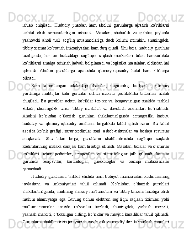 ishlab   chiqiladi.   Hududiy   jihatdan   ham   aholini   guruhlarga   ajratish   ko’riklarni
tashkil   etish   samaradorligini   oshiradi.   Masalan,   shaharlik   va   qishloq   joylarda
yashovchi   aholi   turli   sog’liq   muammolariga   duch   kelishi   mumkin,   shuningdek,
tibbiy xizmat ko’rsatish imkoniyatlari ham farq qiladi. Shu bois, hududiy guruhlar
tuzilganda,   har   bir   hududdagi   sog’liqni   saqlash   markazlari   bilan   hamkorlikda
ko’riklarni amalga oshirish jadvali belgilanadi va logistika masalalari oldindan hal
qilinadi.   Aholini   guruhlarga   ajratishda   ijtimoiy-iqtisodiy   holat   ham   e’tiborga
olinadi. 
Kam   ta’minlangan   oilalardagi   shaxslar,   nogironligi   bo’lganlar,   ijtimoiy
yordamga   muhtojlar   kabi   guruhlar   uchun   maxsus   profilaktika   tadbirlari   ishlab
chiqiladi.   Bu   guruhlar   uchun   ko’riklar   tez-tez   va   kengaytirilgan   shaklda   tashkil
etiladi,   shuningdek,   zarur   tibbiy   maslahat   va   davolash   xizmatlari   ko’rsatiladi.
Aholini   ko’rikdan   o’tkazish   guruhlari   shakllantirilganda   demografik,   kasbiy,
hududiy   va   ijtimoiy-iqtisodiy   omillarni   birgalikda   tahlil   qilish   zarur.   Bu   tahlil
asosida   ko’rik   grafigi,   zarur   xodimlar   soni,   asbob-uskunalar   va   boshqa   resurslar
aniqlanadi.   Shu   bilan   birga,   guruhlarni   shakllantirishda   sog’liqni   saqlash
xodimlarining malaka darajasi ham hisobga olinadi. Masalan, bolalar va o’smirlar
ko’riklari   uchun   pediatrlar,   terapevtlar   va   stomatologlar   jalb   qilinadi,   kattalar
guruhida   terapevtlar,   kardiologlar,   ginekologlar   va   boshqa   mutaxassislar
qatnashadi. 
Hududiy   guruhlarni   tashkil   etishda   ham   tibbiyot   muassasalari   xodimlarining
joylashuvi   va   imkoniyatlari   tahlil   qilinadi.   Ko’rikdan   o’tkazish   guruhlari
shakllantirilganda, aholining shaxsiy  ma’lumotlari va tibbiy tarixini  hisobga olish
muhim   ahamiyatga   ega.   Buning   uchun   elektron   sog’liqni   saqlash   tizimlari   yoki
ma’lumotnomalar   asosida   ro’yxatlar   tuziladi,   shuningdek,   yashash   manzili,
yashash sharoiti, o’tkazilgan oldingi ko’riklar va mavjud kasalliklar tahlil qilinadi.
Guruhlarni shakllantirish jarayonida xavfsizlik va maxfiylikni ta’minlash choralari 