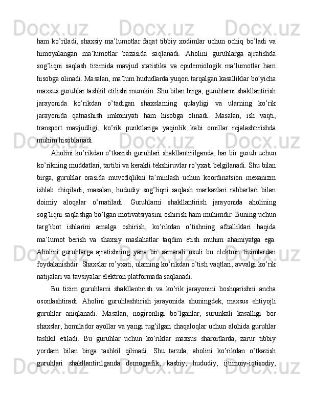 ham   ko’riladi,   shaxsiy   ma’lumotlar   faqat   tibbiy   xodimlar   uchun   ochiq   bo’ladi   va
himoyalangan   ma’lumotlar   bazasida   saqlanadi.   Aholini   guruhlarga   ajratishda
sog’liqni   saqlash   tizimida   mavjud   statistika   va   epidemiologik   ma’lumotlar   ham
hisobga olinadi. Masalan, ma’lum hududlarda yuqori tarqalgan kasalliklar bo’yicha
maxsus guruhlar tashkil etilishi mumkin. Shu bilan birga, guruhlarni shakllantirish
jarayonida   ko’rikdan   o’tadigan   shaxslarning   qulayligi   va   ularning   ko’rik
jarayonida   qatnashish   imkoniyati   ham   hisobga   olinadi.   Masalan,   ish   vaqti,
transport   mavjudligi,   ko’rik   punktlariga   yaqinlik   kabi   omillar   rejalashtirishda
muhim hisoblanadi. 
Aholini ko’rikdan o’tkazish guruhlari shakllantirilganda, har bir guruh uchun
ko’rikning muddatlari, tartibi va kerakli tekshiruvlar ro’yxati belgilanadi. Shu bilan
birga,   guruhlar   orasida   muvofiqlikni   ta’minlash   uchun   koordinatsion   mexanizm
ishlab   chiqiladi,   masalan,   hududiy   sog’liqni   saqlash   markazlari   rahbarlari   bilan
doimiy   aloqalar   o’rnatiladi.   Guruhlarni   shakllantirish   jarayonida   aholining
sog’liqni saqlashga bo’lgan motivatsiyasini oshirish ham muhimdir. Buning uchun
targ’ibot   ishlarini   amalga   oshirish,   ko’rikdan   o’tishning   afzalliklari   haqida
ma’lumot   berish   va   shaxsiy   maslahatlar   taqdim   etish   muhim   ahamiyatga   ega.
Aholini   guruhlarga   ajratishning   yana   bir   samarali   usuli   bu   elektron   tizimlardan
foydalanishdir. Shaxslar ro’yxati, ularning ko’rikdan o’tish vaqtlari, avvalgi ko’rik
natijalari va tavsiyalar elektron platformada saqlanadi. 
Bu   tizim   guruhlarni   shakllantirish   va   ko’rik   jarayonini   boshqarishni   ancha
osonlashtiradi.   Aholini   guruhlashtirish   jarayonida   shuningdek,   maxsus   ehtiyojli
guruhlar   aniqlanadi.   Masalan,   nogironligi   bo’lganlar,   surunkali   kasalligi   bor
shaxslar, homilador ayollar va yangi tug’ilgan chaqaloqlar uchun alohida guruhlar
tashkil   etiladi.   Bu   guruhlar   uchun   ko’riklar   maxsus   sharoitlarda,   zarur   tibbiy
yordam   bilan   birga   tashkil   qilinadi.   Shu   tarzda,   aholini   ko’rikdan   o’tkazish
guruhlari   shakllantirilganda   demografik,   kasbiy,   hududiy,   ijtimoiy-iqtisodiy, 