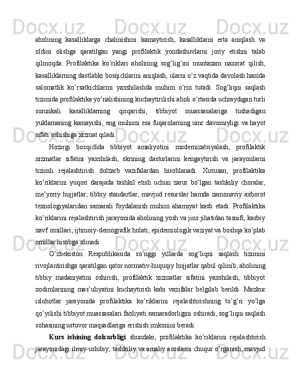 aholining   kasalliklarga   chalinishini   kamaytirish,   kasalliklarni   erta   aniqlash   va
oldini   olishga   qaratilgan   yangi   profilaktik   yondashuvlarni   joriy   etishni   talab
qilmoqda.   Profilaktika   ko’riklari   aholining   sog’lig’ini   muntazam   nazorat   qilish,
kasalliklarning dastlabki bosqichlarini aniqlash, ularni o’z vaqtida davolash hamda
salomatlik   ko’rsatkichlarini   yaxshilashda   muhim   o’rin   tutadi.   Sog’liqni   saqlash
tizimida profilaktika yo’nalishining kuchaytirilishi aholi o’rtasida uchraydigan turli
surunkali   kasalliklarning   qisqarishi,   tibbiyot   muassasalariga   tushadigan
yuklamaning kamayishi, eng muhimi esa fuqarolarning umr davomiyligi va hayot
sifati oshishiga xizmat qiladi.
Hozirgi   bosqichda   tibbiyot   amaliyotini   modernizatsiyalash,   profilaktik
xizmatlar   sifatini   yaxshilash,   skrining   dasturlarini   kengaytirish   va   jarayonlarni
tizimli   rejalashtirish   dolzarb   vazifalardan   hisoblanadi.   Xususan,   profilaktika
ko’riklarini   yuqori   darajada   tashkil   etish   uchun   zarur   bo’lgan   tashkiliy   choralar,
me’yoriy hujjatlar,  tibbiy  standartlar, mavjud  resurslar  hamda  zamonaviy  axborot
texnologiyalaridan   samarali   foydalanish   muhim   ahamiyat   kasb   etadi.   Profilaktika
ko’riklarini rejalashtirish jarayonida aholining yosh va jins jihatidan tasnifi, kasbiy
xavf omillari, ijtimoiy-demografik holati, epidemiologik vaziyat va boshqa ko’plab
omillar hisobga olinadi.
O’zbekiston   Respublikasida   so’nggi   yillarda   sog’liqni   saqlash   tizimini
rivojlantirishga qaratilgan qator normativ-huquqiy hujjatlar qabul qilinib, aholining
tibbiy   madaniyatini   oshirish,   profilaktik   xizmatlar   sifatini   yaxshilash,   tibbiyot
xodimlarining   mas’uliyatini   kuchaytirish   kabi   vazifalar   belgilab   berildi.   Mazkur
islohotlar   jarayonida   profilaktika   ko’riklarini   rejalashtirishning   to’g’ri   yo’lga
qo’yilishi tibbiyot muassasalari faoliyati samaradorligini oshiradi, sog’liqni saqlash
sohasining ustuvor maqsadlariga erishish imkonini beradi.
Kurs   ishining   dolzarbligi   shundaki,   profilaktika   ko’riklarini   rejalashtirish
jarayonidagi ilmiy-uslubiy, tashkiliy va amaliy asoslarni chuqur o’rganish, mavjud 