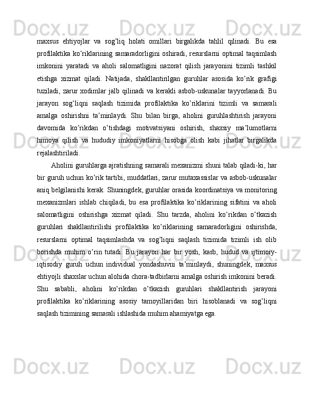 maxsus   ehtiyojlar   va   sog’liq   holati   omillari   birgalikda   tahlil   qilinadi.   Bu   esa
profilaktika ko’riklarining samaradorligini oshiradi, resurslarni optimal taqsimlash
imkonini   yaratadi   va   aholi   salomatligini   nazorat   qilish   jarayonini   tizimli   tashkil
etishga   xizmat   qiladi.   Natijada,   shakllantirilgan   guruhlar   asosida   ko’rik   grafigi
tuziladi,  zarur   xodimlar   jalb   qilinadi   va   kerakli   asbob-uskunalar   tayyorlanadi.  Bu
jarayon   sog’liqni   saqlash   tizimida   profilaktika   ko’riklarini   tizimli   va   samarali
amalga   oshirishni   ta’minlaydi.   Shu   bilan   birga,   aholini   guruhlashtirish   jarayoni
davomida   ko’rikdan   o’tishdagi   motivatsiyani   oshirish,   shaxsiy   ma’lumotlarni
himoya   qilish   va   hududiy   imkoniyatlarni   hisobga   olish   kabi   jihatlar   birgalikda
rejalashtiriladi. 
Aholini guruhlarga ajratishning samarali mexanizmi shuni talab qiladi-ki, har
bir guruh uchun ko’rik tartibi, muddatlari, zarur mutaxassislar va asbob-uskunalar
aniq belgilanishi kerak. Shuningdek, guruhlar orasida koordinatsiya va monitoring
mexanizmlari   ishlab   chiqiladi,   bu   esa   profilaktika   ko’riklarining   sifatini   va   aholi
salomatligini   oshirishga   xizmat   qiladi.   Shu   tarzda,   aholini   ko’rikdan   o’tkazish
guruhlari   shakllantirilishi   profilaktika   ko’riklarining   samaradorligini   oshirishda,
resurslarni   optimal   taqsimlashda   va   sog’liqni   saqlash   tizimida   tizimli   ish   olib
borishda   muhim   o’rin   tutadi.   Bu   jarayon   har   bir   yosh,   kasb,   hudud   va   ijtimoiy-
iqtisodiy   guruh   uchun   individual   yondashuvni   ta’minlaydi,   shuningdek,   maxsus
ehtiyojli shaxslar uchun alohida chora-tadbirlarni amalga oshirish imkonini beradi.
Shu   sababli,   aholini   ko’rikdan   o’tkazish   guruhlari   shakllantirish   jarayoni
profilaktika   ko’riklarining   asosiy   tamoyillaridan   biri   hisoblanadi   va   sog’liqni
saqlash tizimining samarali ishlashida muhim ahamiyatga ega. 