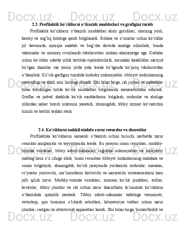 2.3. Profilaktik ko’riklarni o’tkazish muddatlari va grafigini tuzish
Profilaktik   ko’riklarni   o’tkazish   muddatlari   aholi   guruhlari,   ularning   yosh,
kasbiy va sog’liq holatiga qarab belgilanadi. Bolalar va o’smirlar  uchun ko’riklar
yil   davomida,   ayniqsa   maktab   va   bog’cha   davrida   amalga   oshiriladi,   bunda
vaksinalar   va   umumiy   rivojlanish   tekshiruvlari   muhim   ahamiyatga   ega.   Kattalar
uchun ko’riklar odatda yillik tartibda rejalashtiriladi, surunkali  kasalliklar  mavjud
bo’lgan   shaxslar   esa   yarim   yilda   yoki   kerak   bo’lganda   ko’proq   tekshiruvdan
o’tkaziladi. Ko’rik grafigini tuzishda hududiy imkoniyatlar, tibbiyot xodimlarining
mavjudligi va aholi soni hisobga olinadi. Shu bilan birga, ish joylari va maktablar
bilan   kelishilgan   holda   ko’rik   muddatlari   belgilanishi   samaradorlikni   oshiradi.
Graflar   va   jadval   shaklida   ko’rik   muddatlarini   belgilash,   xodimlar   va   aholiga
oldindan   xabar   berish   imkonini   yaratadi,   shuningdek,   tibbiy   xizmat   ko’rsatishni
tizimli va tartibli tashkil etadi.
2.4. Ko’riklarni tashkil etishda zarur resurslar va sharoitlar
Profilaktika   ko’riklarini   samarali   o’tkazish   uchun   birinchi   navbatda   zarur
resurslar   aniqlanishi   va   tayyorlanishi   kerak.   Bu   jarayon  inson   resurslari,   moddiy-
texnika   vositalari,   tibbiy   asbob-uskunalar,   logistika   imkoniyatlari   va   moliyaviy
mablag’larni  o’z ichiga oladi. Inson resurslari  tibbiyot xodimlarining malakasi  va
sonini   belgilaydi,   shuningdek,   ko’rik   jarayonida   yordamchi   xodimlar,   masalan,
ro’yxatni   yurituvchi,   ma’lumotlarni   kirituvchi   va   nazoratchi   mutaxassislarni   ham
jalb   qilish   zarur.   Moddiy-texnika   vositalari,   xususan   ko’rik   punktlari,   stollar,
kreslolar,   tibbiy   jihozlar   va   ish   uchun   zarur   sharoitlarni   ta’minlash   ko’riklarni
o’tkazishda   qulaylik   yaratadi.   Tibbiy   asbob-uskunalar   tarkibiga   termometr,
stetoskop,   qon   bosimini   o’lchash   asboblari,   laboratoriya   testlari   uchun   zarur
jihozlar, rentgen va ultratovush apparatlari kiradi. Shu bilan birga, bioxavfsizlik va 