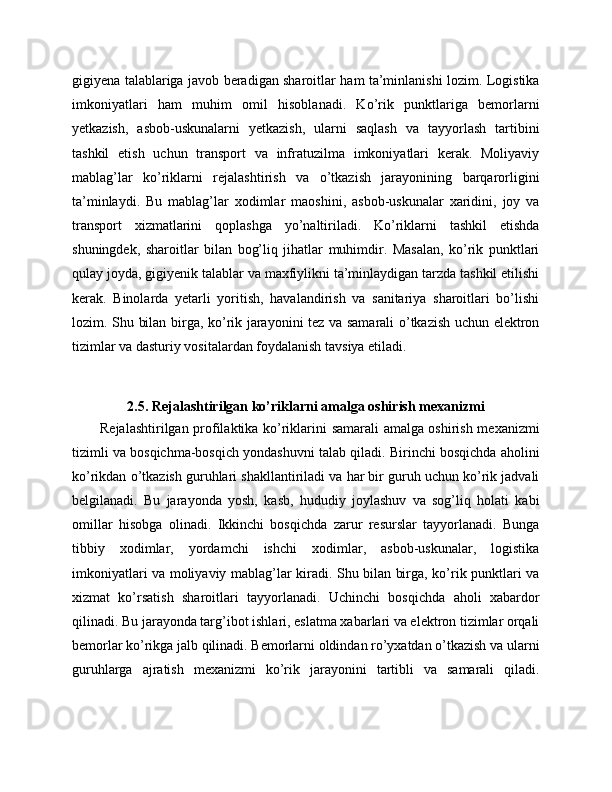 gigiyena talablariga javob beradigan sharoitlar ham ta’minlanishi lozim. Logistika
imkoniyatlari   ham   muhim   omil   hisoblanadi.   Ko’rik   punktlariga   bemorlarni
yetkazish,   asbob-uskunalarni   yetkazish,   ularni   saqlash   va   tayyorlash   tartibini
tashkil   etish   uchun   transport   va   infratuzilma   imkoniyatlari   kerak.   Moliyaviy
mablag’lar   ko’riklarni   rejalashtirish   va   o’tkazish   jarayonining   barqarorligini
ta’minlaydi.   Bu   mablag’lar   xodimlar   maoshini,   asbob-uskunalar   xaridini,   joy   va
transport   xizmatlarini   qoplashga   yo’naltiriladi.   Ko’riklarni   tashkil   etishda
shuningdek,   sharoitlar   bilan   bog’liq   jihatlar   muhimdir.   Masalan,   ko’rik   punktlari
qulay joyda, gigiyenik talablar va maxfiylikni ta’minlaydigan tarzda tashkil etilishi
kerak.   Binolarda   yetarli   yoritish,   havalandirish   va   sanitariya   sharoitlari   bo’lishi
lozim. Shu bilan birga, ko’rik jarayonini tez va samarali o’tkazish uchun elektron
tizimlar va dasturiy vositalardan foydalanish tavsiya etiladi.
2.5. Rejalashtirilgan ko’riklarni amalga oshirish mexanizmi
Rejalashtirilgan profilaktika ko’riklarini samarali amalga oshirish mexanizmi
tizimli va bosqichma-bosqich yondashuvni talab qiladi. Birinchi bosqichda aholini
ko’rikdan o’tkazish guruhlari shakllantiriladi va har bir guruh uchun ko’rik jadvali
belgilanadi.   Bu   jarayonda   yosh,   kasb,   hududiy   joylashuv   va   sog’liq   holati   kabi
omillar   hisobga   olinadi.   Ikkinchi   bosqichda   zarur   resurslar   tayyorlanadi.   Bunga
tibbiy   xodimlar,   yordamchi   ishchi   xodimlar,   asbob-uskunalar,   logistika
imkoniyatlari va moliyaviy mablag’lar kiradi. Shu bilan birga, ko’rik punktlari va
xizmat   ko’rsatish   sharoitlari   tayyorlanadi.   Uchinchi   bosqichda   aholi   xabardor
qilinadi. Bu jarayonda targ’ibot ishlari, eslatma xabarlari va elektron tizimlar orqali
bemorlar ko’rikga jalb qilinadi. Bemorlarni oldindan ro’yxatdan o’tkazish va ularni
guruhlarga   ajratish   mexanizmi   ko’rik   jarayonini   tartibli   va   samarali   qiladi. 
