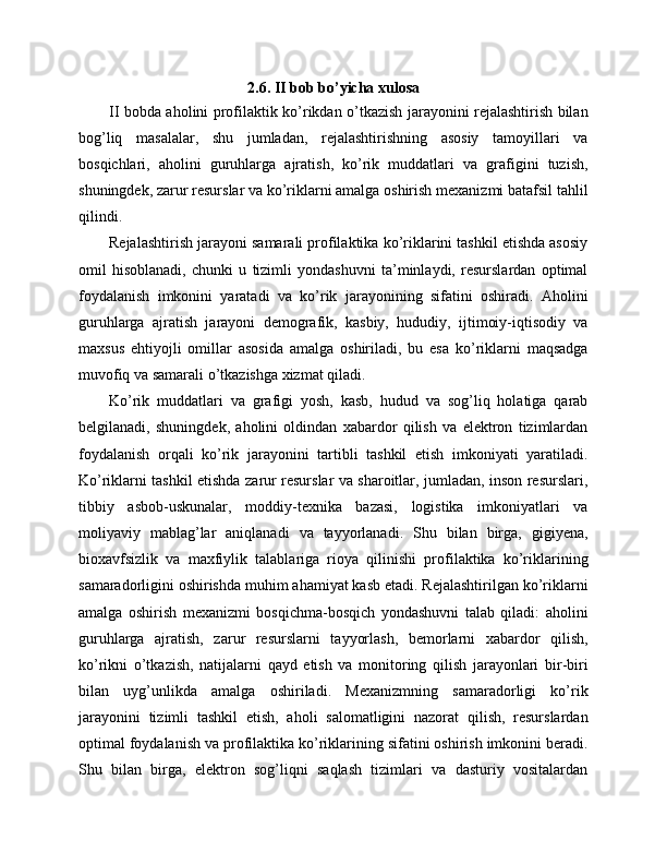 2.6. II bob bo’yicha xulosa
II bobda aholini profilaktik ko’rikdan o’tkazish jarayonini rejalashtirish bilan
bog’liq   masalalar,   shu   jumladan,   rejalashtirishning   asosiy   tamoyillari   va
bosqichlari,   aholini   guruhlarga   ajratish,   ko’rik   muddatlari   va   grafigini   tuzish,
shuningdek, zarur resurslar va ko’riklarni amalga oshirish mexanizmi batafsil tahlil
qilindi. 
Rejalashtirish jarayoni samarali profilaktika ko’riklarini tashkil etishda asosiy
omil   hisoblanadi,   chunki   u   tizimli   yondashuvni   ta’minlaydi,   resurslardan   optimal
foydalanish   imkonini   yaratadi   va   ko’rik   jarayonining   sifatini   oshiradi.   Aholini
guruhlarga   ajratish   jarayoni   demografik,   kasbiy,   hududiy,   ijtimoiy-iqtisodiy   va
maxsus   ehtiyojli   omillar   asosida   amalga   oshiriladi,   bu   esa   ko’riklarni   maqsadga
muvofiq va samarali o’tkazishga xizmat qiladi. 
Ko’rik   muddatlari   va   grafigi   yosh,   kasb,   hudud   va   sog’liq   holatiga   qarab
belgilanadi,   shuningdek,   aholini   oldindan   xabardor   qilish   va   elektron   tizimlardan
foydalanish   orqali   ko’rik   jarayonini   tartibli   tashkil   etish   imkoniyati   yaratiladi.
Ko’riklarni tashkil etishda zarur resurslar va sharoitlar, jumladan, inson resurslari,
tibbiy   asbob-uskunalar,   moddiy-texnika   bazasi,   logistika   imkoniyatlari   va
moliyaviy   mablag’lar   aniqlanadi   va   tayyorlanadi.   Shu   bilan   birga,   gigiyena,
bioxavfsizlik   va   maxfiylik   talablariga   rioya   qilinishi   profilaktika   ko’riklarining
samaradorligini oshirishda muhim ahamiyat kasb etadi. Rejalashtirilgan ko’riklarni
amalga   oshirish   mexanizmi   bosqichma-bosqich   yondashuvni   talab   qiladi:   aholini
guruhlarga   ajratish,   zarur   resurslarni   tayyorlash,   bemorlarni   xabardor   qilish,
ko’rikni   o’tkazish,   natijalarni   qayd   etish   va   monitoring   qilish   jarayonlari   bir-biri
bilan   uyg’unlikda   amalga   oshiriladi.   Mexanizmning   samaradorligi   ko’rik
jarayonini   tizimli   tashkil   etish,   aholi   salomatligini   nazorat   qilish,   resurslardan
optimal foydalanish va profilaktika ko’riklarining sifatini oshirish imkonini beradi.
Shu   bilan   birga,   elektron   sog’liqni   saqlash   tizimlari   va   dasturiy   vositalardan 