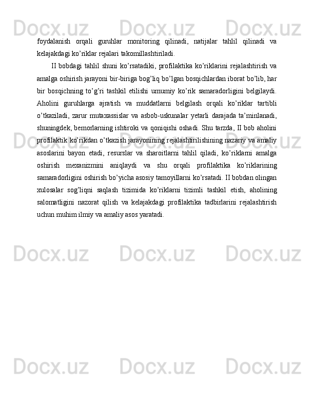 foydalanish   orqali   guruhlar   monitoring   qilinadi,   natijalar   tahlil   qilinadi   va
kelajakdagi ko’riklar rejalari takomillashtiriladi. 
II   bobdagi   tahlil   shuni   ko’rsatadiki,   profilaktika   ko’riklarini   rejalashtirish   va
amalga oshirish jarayoni bir-biriga bog’liq bo’lgan bosqichlardan iborat bo’lib, har
bir   bosqichning   to’g’ri   tashkil   etilishi   umumiy   ko’rik   samaradorligini   belgilaydi.
Aholini   guruhlarga   ajratish   va   muddatlarni   belgilash   orqali   ko’riklar   tartibli
o’tkaziladi,   zarur   mutaxassislar   va   asbob-uskunalar   yetarli   darajada   ta’minlanadi,
shuningdek, bemorlarning ishtiroki va qoniqishi oshadi. Shu tarzda, II bob aholini
profilaktik ko’rikdan o’tkazish jarayonining rejalashtirilishining nazariy va amaliy
asoslarini   bayon   etadi,   resurslar   va   sharoitlarni   tahlil   qiladi,   ko’riklarni   amalga
oshirish   mexanizmini   aniqlaydi   va   shu   orqali   profilaktika   ko’riklarining
samaradorligini oshirish bo’yicha asosiy tamoyillarni ko’rsatadi. II bobdan olingan
xulosalar   sog’liqni   saqlash   tizimida   ko’riklarni   tizimli   tashkil   etish,   aholining
salomatligini   nazorat   qilish   va   kelajakdagi   profilaktika   tadbirlarini   rejalashtirish
uchun muhim ilmiy va amaliy asos yaratadi. 