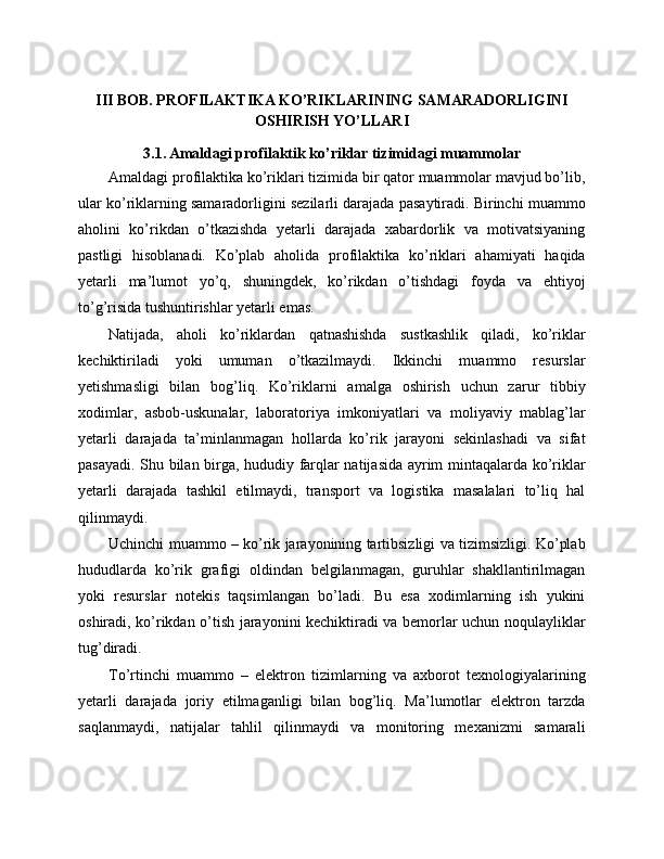 III BOB. PROFILAKTIKA KO’RIKLARINING SAMARADORLIGINI
OSHIRISH YO’LLARI
3.1. Amaldagi profilaktik ko’riklar tizimidagi muammolar
Amaldagi profilaktika ko’riklari tizimida bir qator muammolar mavjud bo’lib,
ular ko’riklarning samaradorligini sezilarli darajada pasaytiradi. Birinchi muammo
aholini   ko’rikdan   o’tkazishda   yetarli   darajada   xabardorlik   va   motivatsiyaning
pastligi   hisoblanadi.   Ko’plab   aholida   profilaktika   ko’riklari   ahamiyati   haqida
yetarli   ma’lumot   yo’q,   shuningdek,   ko’rikdan   o’tishdagi   foyda   va   ehtiyoj
to’g’risida tushuntirishlar yetarli emas. 
Natijada,   aholi   ko’riklardan   qatnashishda   sustkashlik   qiladi,   ko’riklar
kechiktiriladi   yoki   umuman   o’tkazilmaydi.   Ikkinchi   muammo   resurslar
yetishmasligi   bilan   bog’liq.   Ko’riklarni   amalga   oshirish   uchun   zarur   tibbiy
xodimlar,   asbob-uskunalar,   laboratoriya   imkoniyatlari   va   moliyaviy   mablag’lar
yetarli   darajada   ta’minlanmagan   hollarda   ko’rik   jarayoni   sekinlashadi   va   sifat
pasayadi. Shu bilan birga, hududiy farqlar natijasida ayrim mintaqalarda ko’riklar
yetarli   darajada   tashkil   etilmaydi,   transport   va   logistika   masalalari   to’liq   hal
qilinmaydi. 
Uchinchi muammo – ko’rik jarayonining tartibsizligi va tizimsizligi. Ko’plab
hududlarda   ko’rik   grafigi   oldindan   belgilanmagan,   guruhlar   shakllantirilmagan
yoki   resurslar   notekis   taqsimlangan   bo’ladi.   Bu   esa   xodimlarning   ish   yukini
oshiradi, ko’rikdan o’tish jarayonini kechiktiradi va bemorlar uchun noqulayliklar
tug’diradi. 
To’rtinchi   muammo   –   elektron   tizimlarning   va   axborot   texnologiyalarining
yetarli   darajada   joriy   etilmaganligi   bilan   bog’liq.   Ma’lumotlar   elektron   tarzda
saqlanmaydi,   natijalar   tahlil   qilinmaydi   va   monitoring   mexanizmi   samarali 