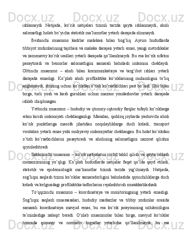ishlamaydi.   Natijada,   ko’rik   natijalari   tizimli   tarzda   qayta   ishlanmaydi,   aholi
salomatligi holati bo’yicha statistik ma’lumotlar yetarli darajada olinmaydi. 
Beshinchi   muammo   kadrlar   malakasi   bilan   bog’liq.   Ayrim   hududlarda
tibbiyot xodimlarining tajribasi va malaka darajasi yetarli emas, yangi metodikalar
va zamonaviy ko’rik usullari yetarli darajada qo’llanilmaydi. Bu esa ko’rik sifatini
pasaytiradi   va   bemorlar   salomatligini   samarali   baholash   imkonini   cheklaydi.
Olttinchi   muammo   –   aholi   bilan   kommunikatsiya   va   targ’ibot   ishlari   yetarli
darajada   emasligi.   Ko’plab   aholi   profilaktika   ko’riklarining   muhimligini   to’liq
anglamaydi, shuning uchun ko’rikdan o’tish ko’rsatkichlari past bo’ladi. Shu bilan
birga,   turli   yosh   va   kasb   guruhlari   uchun   maxsus   yondashuvlar   yetarli   darajada
ishlab chiqilmagan. 
Yettinchi muammo – hududiy va ijtimoiy-iqtisodiy farqlar tufayli ko’riklarga
erkin kirish imkoniyati cheklanganligi. Masalan,  qishloq joylarda yashovchi  aholi
ko’rik   punktlariga   masofa   jihatidan   noqulayliklarga   duch   keladi,   transport
vositalari yetarli emas yoki moliyaviy imkoniyatlar cheklangan. Bu holat ko’rikdan
o’tish   ko’rsatkichlarini   pasaytiradi   va   aholining   salomatligini   nazorat   qilishni
qiyinlashtiradi. 
Sakkizinchi muammo – ko’rik natijalarini izchil tahlil qilish va qayta ishlash
mexanizmining   yo’qligi.   Ko’plab   hududlarda   natijalar   faqat   qo’lda   qayd   etiladi,
statistik   va   epidemiologik   ma’lumotlar   tizimli   tarzda   yig’ilmaydi.   Natijada,
sog’liqni saqlash tizimi ko’riklar samaradorligini baholashda qiyinchiliklarga duch
keladi va kelgusidagi profilaktika tadbirlarini rejalashtirish murakkablashadi. 
To’qqizinchi   muammo   –   koordinatsiya   va   monitoringning   yetarli   emasligi.
Sog’liqni   saqlash   muassasalari,   hududiy   markazlar   va   tibbiy   xodimlar   orasida
samarali   koordinatsiya   mavjud   emas,   bu   esa   ko’rik   jarayonining   uzluksizligini
ta’minlashga   xalaqit   beradi.   O’nlab   muammolar   bilan   birga,   mavjud   ko’riklar
tizimida   qonuniy   va   normativ   hujjatlar   yetarlicha   qo’llanilmaydi,   bu   esa 
