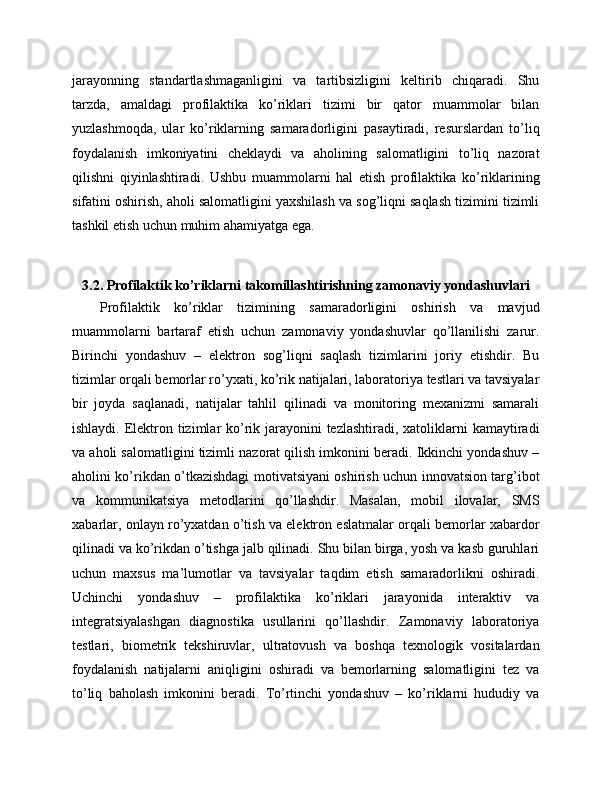 jarayonning   standartlashmaganligini   va   tartibsizligini   keltirib   chiqaradi.   Shu
tarzda,   amaldagi   profilaktika   ko’riklari   tizimi   bir   qator   muammolar   bilan
yuzlashmoqda,   ular   ko’riklarning   samaradorligini   pasaytiradi,   resurslardan   to’liq
foydalanish   imkoniyatini   cheklaydi   va   aholining   salomatligini   to’liq   nazorat
qilishni   qiyinlashtiradi.   Ushbu   muammolarni   hal   etish   profilaktika   ko’riklarining
sifatini oshirish, aholi salomatligini yaxshilash va sog’liqni saqlash tizimini tizimli
tashkil etish uchun muhim ahamiyatga ega.
3.2. Profilaktik ko’riklarni takomillashtirishning zamonaviy yondashuvlari
Profilaktik   ko’riklar   tizimining   samaradorligini   oshirish   va   mavjud
muammolarni   bartaraf   etish   uchun   zamonaviy   yondashuvlar   qo’llanilishi   zarur.
Birinchi   yondashuv   –   elektron   sog’liqni   saqlash   tizimlarini   joriy   etishdir.   Bu
tizimlar orqali bemorlar ro’yxati, ko’rik natijalari, laboratoriya testlari va tavsiyalar
bir   joyda   saqlanadi,   natijalar   tahlil   qilinadi   va   monitoring   mexanizmi   samarali
ishlaydi. Elektron tizimlar ko’rik jarayonini tezlashtiradi, xatoliklarni  kamaytiradi
va aholi salomatligini tizimli nazorat qilish imkonini beradi. Ikkinchi yondashuv –
aholini ko’rikdan o’tkazishdagi motivatsiyani oshirish uchun innovatsion targ’ibot
va   kommunikatsiya   metodlarini   qo’llashdir.   Masalan,   mobil   ilovalar,   SMS
xabarlar, onlayn ro’yxatdan o’tish va elektron eslatmalar orqali bemorlar xabardor
qilinadi va ko’rikdan o’tishga jalb qilinadi. Shu bilan birga, yosh va kasb guruhlari
uchun   maxsus   ma’lumotlar   va   tavsiyalar   taqdim   etish   samaradorlikni   oshiradi.
Uchinchi   yondashuv   –   profilaktika   ko’riklari   jarayonida   interaktiv   va
integratsiyalashgan   diagnostika   usullarini   qo’llashdir.   Zamonaviy   laboratoriya
testlari,   biometrik   tekshiruvlar,   ultratovush   va   boshqa   texnologik   vositalardan
foydalanish   natijalarni   aniqligini   oshiradi   va   bemorlarning   salomatligini   tez   va
to’liq   baholash   imkonini   beradi.   To’rtinchi   yondashuv   –   ko’riklarni   hududiy   va 