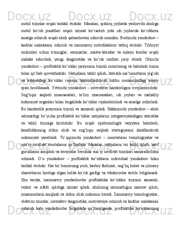 mobil tizimlar orqali tashkil etishdir. Masalan, qishloq joylarda yashovchi aholiga
mobil   ko’rik   punktlari   orqali   xizmat   ko’rsatish   yoki   ish   joylarida   ko’riklarni
amalga oshirish orqali aholi qatnashuvini oshirish mumkin. Beshinchi yondashuv –
kadrlar   malakasini   oshirish   va   zamonaviy   metodikalarni   tatbiq   etishdir.   Tibbiyot
xodimlari   uchun   treninglar,   seminarlar,   master-klasslar   va   onlayn   kurslar   orqali
malaka   oshiriladi,   yangi   diagnostika   va   ko’rik   usullari   joriy   etiladi.   Oltinchi
yondashuv – profilaktik ko’riklar jarayonini tizimli monitoring va baholash tizimi
bilan qo’llab-quvvatlashdir. Natijalarni tahlil qilish, statistik ma’lumotlarni yig’ish
va   kelajakdagi   ko’riklar   rejasini   takomillashtirish   ushbu   mexanizmdagi   asosiy
qism hisoblanadi. Yettinchi yondashuv – intersektor hamkorligini rivojlantirishdir.
Sog’liqni   saqlash   muassasalari,   ta’lim   muassasalari,   ish   joylari   va   mahalliy
hokimiyat organlari bilan birgalikda ko’riklar rejalashtiriladi va amalga oshiriladi.
Bu hamkorlik jarayonini tizimli va samarali qiladi. Sakkizinchi yondashuv – aholi
salomatligi  bo’yicha  profilaktik  ko’riklar   natijalarini  integratsiyalashgan  statistika
va   tahlil   tizimiga   kiritishdir.   Bu   orqali   epidemiologik   vaziyatni   baholash,
kasalliklarning   oldini   olish   va   sog’liqni   saqlash   strategiyasini   shakllantirish
imkoniyati   yaratiladi.   To’qqizinchi   yondashuv   –   innovatsion   texnologiyalar   va
sun’iy   intellekt   vositalarini   qo’llashdir.   Masalan,   natijalarni   tez   tahlil   qilish,   xavf
guruhlarini aniqlash va tavsiyalar berishda sun’iy intellekt tizimlari samaradorlikni
oshiradi.   O’n   yondashuv   –   profilaktik   ko’riklarni   individual   yondashuv   bilan
tashkil etishdir. Har bir bemorning yosh, kasbiy faoliyati, sog’liq holati va ijtimoiy
sharoitlarini  hisobga olgan holda ko’rik grafigi va tekshiruvlar tartibi belgilanadi.
Shu   tarzda,   zamonaviy   yondashuvlar   profilaktika   ko’riklari   tizimini   samarali,
tezkor   va   sifatli   qilishga   xizmat   qiladi,   aholining   salomatligini   nazorat   qilish,
muammolarni aniqlash va oldini olish imkonini beradi. Zamonaviy texnologiyalar,
elektron tizimlar, interaktiv diagnostika, motivatsiya oshirish va kadrlar malakasini
oshirish   kabi   yondashuvlar   birgalikda   qo’llanilganda,   profilaktika   ko’riklarining 