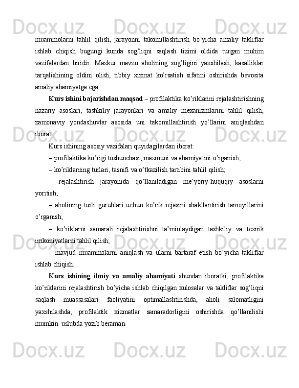 muammolarni   tahlil   qilish,   jarayonni   takomillashtirish   bo’yicha   amaliy   takliflar
ishlab   chiqish   bugungi   kunda   sog’liqni   saqlash   tizimi   oldida   turgan   muhim
vazifalardan   biridir.   Mazkur   mavzu   aholining   sog’ligini   yaxshilash,   kasalliklar
tarqalishining   oldini   olish,   tibbiy   xizmat   ko’rsatish   sifatini   oshirishda   bevosita
amaliy ahamiyatga ega.
Kurs ishini bajarishdan maqsad  – profilaktika ko’riklarini rejalashtirishning
nazariy   asoslari,   tashkiliy   jarayonlari   va   amaliy   mexanizmlarini   tahlil   qilish,
zamonaviy   yondashuvlar   asosida   uni   takomillashtirish   yo’llarini   aniqlashdan
iborat.
Kurs ishining asosiy vazifalari quyidagilardan iborat:
– profilaktika ko’rigi tushunchasi, mazmuni va ahamiyatini o’rganish;
– ko’riklarning turlari, tasnifi va o’tkazilish tartibini tahlil qilish;
–   rejalashtirish   jarayonida   qo’llaniladigan   me’yoriy-huquqiy   asoslarni
yoritish;
–   aholining   turli   guruhlari   uchun   ko’rik   rejasini   shakllantirish   tamoyillarini
o’rganish;
–   ko’riklarni   samarali   rejalashtirishni   ta’minlaydigan   tashkiliy   va   texnik
imkoniyatlarni tahlil qilish;
–   mavjud   muammolarni   aniqlash   va   ularni   bartaraf   etish   bo’yicha   takliflar
ishlab chiqish.
Kurs   ishining   ilmiy   va   amaliy   ahamiyati   shundan   iboratki,   profilaktika
ko’riklarini  rejalashtirish bo’yicha ishlab chiqilgan xulosalar  va takliflar  sog’liqni
saqlash   muassasalari   faoliyatini   optimallashtirishda,   aholi   salomatligini
yaxshilashda,   profilaktik   xizmatlar   samaradorligini   oshirishda   qo’llanilishi
mumkin. uslubda yozib beraman. 