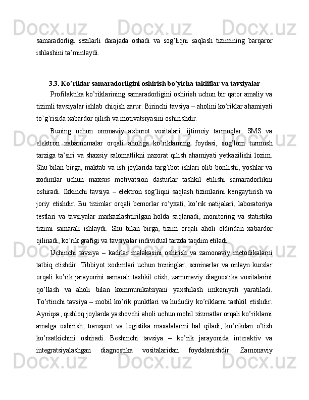samaradorligi   sezilarli   darajada   oshadi   va   sog’liqni   saqlash   tizimining   barqaror
ishlashini ta’minlaydi.
3.3. Ko’riklar samaradorligini oshirish bo’yicha takliflar va tavsiyalar
Profilaktika ko’riklarining samaradorligini oshirish uchun bir qator amaliy va
tizimli tavsiyalar ishlab chiqish zarur. Birinchi tavsiya – aholini ko’riklar ahamiyati
to’g’risida xabardor qilish va motivatsiyasini oshirishdir. 
Buning   uchun   ommaviy   axborot   vositalari,   ijtimoiy   tarmoqlar,   SMS   va
elektron   xabarnomalar   orqali   aholiga   ko’riklarning   foydasi,   sog’lom   turmush
tarziga   ta’siri  va  shaxsiy   salomatlikni   nazorat   qilish  ahamiyati  yetkazilishi   lozim.
Shu bilan birga, maktab va ish joylarida targ’ibot ishlari olib borilishi, yoshlar va
xodimlar   uchun   maxsus   motivatsion   dasturlar   tashkil   etilishi   samaradorlikni
oshiradi.   Ikkinchi   tavsiya   –   elektron   sog’liqni   saqlash   tizimlarini   kengaytirish   va
joriy   etishdir.   Bu   tizimlar   orqali   bemorlar   ro’yxati,   ko’rik   natijalari,   laboratoriya
testlari   va   tavsiyalar   markazlashtirilgan   holda   saqlanadi,   monitoring   va   statistika
tizimi   samarali   ishlaydi.   Shu   bilan   birga,   tizim   orqali   aholi   oldindan   xabardor
qilinadi, ko’rik grafigi va tavsiyalar individual tarzda taqdim etiladi. 
Uchinchi   tavsiya   –   kadrlar   malakasini   oshirish   va   zamonaviy   metodikalarni
tatbiq   etishdir.   Tibbiyot   xodimlari   uchun   treninglar,   seminarlar   va   onlayn   kurslar
orqali   ko’rik  jarayonini   samarali   tashkil   etish,   zamonaviy   diagnostika   vositalarini
qo’llash   va   aholi   bilan   kommunikatsiyani   yaxshilash   imkoniyati   yaratiladi.
To’rtinchi tavsiya – mobil ko’rik punktlari va hududiy ko’riklarni tashkil etishdir.
Ayniqsa, qishloq joylarda yashovchi aholi uchun mobil xizmatlar orqali ko’riklarni
amalga   oshirish,   transport   va   logistika   masalalarini   hal   qiladi,   ko’rikdan   o’tish
ko’rsatkichini   oshiradi.   Beshinchi   tavsiya   –   ko’rik   jarayonida   interaktiv   va
integratsiyalashgan   diagnostika   vositalaridan   foydalanishdir.   Zamonaviy 