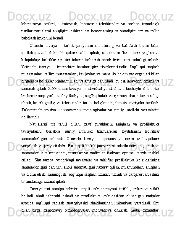 laboratoriya   testlari,   ultratovush,   biometrik   tekshiruvlar   va   boshqa   texnologik
usullar   natijalarni   aniqligini   oshiradi   va   bemorlarning   salomatligini   tez   va   to’liq
baholash imkonini beradi. 
Oltinchi   tavsiya   –   ko’rik   jarayonini   monitoring   va   baholash   tizimi   bilan
qo’llab-quvvatlashdir.   Natijalarni   tahlil   qilish,   statistik   ma’lumotlarni   yig’ish   va
kelajakdagi   ko’riklar   rejasini   takomillashtirish   orqali   tizim   samaradorligi   oshadi.
Yettinchi   tavsiya   –   intersektor   hamkorligini   rivojlantirishdir.   Sog’liqni   saqlash
muassasalari, ta’lim muassasalari, ish joylari va mahalliy hokimiyat organlari bilan
birgalikda ko’riklar rejalashtiriladi va amalga oshiriladi, bu esa jarayonni tizimli va
samarali qiladi. Sakkizinchi tavsiya – individual yondashuvni kuchaytirishdir. Har
bir bemorning yosh, kasbiy faoliyati, sog’liq holati va ijtimoiy sharoitlari hisobga
olinib, ko’rik grafigi va tekshiruvlar tartibi belgilanadi, shaxsiy tavsiyalar beriladi.
To’qqizinchi   tavsiya   –   innovatsion   texnologiyalar   va   sun’iy   intellekt   vositalarini
qo’llashdir. 
Natijalarni   tez   tahlil   qilish,   xavf   guruhlarini   aniqlash   va   profilaktika
tavsiyalarini   berishda   sun’iy   intellekt   tizimlaridan   foydalanish   ko’riklar
samaradorligini   oshiradi.   O’ninchi   tavsiya   –   qonuniy   va   normativ   hujjatlarni
yangilash  va  joriy  etishdir. Bu  orqali  ko’rik  jarayoni   standartlashtiriladi,  tartib  va
samaradorlik   ta’minlanadi,   resurslar   va   xodimlar   faoliyati   optimal   tarzda   tashkil
etiladi.   Shu   tarzda,   yuqoridagi   tavsiyalar   va   takliflar   profilaktika   ko’riklarining
samaradorligini oshirish, aholi salomatligini nazorat qilish, muammolarni aniqlash
va oldini olish, shuningdek, sog’liqni saqlash tizimini tizimli va barqaror ishlashini
ta’minlashga xizmat qiladi. 
Tavsiyalarni   amalga   oshirish   orqali   ko’rik   jarayoni   tartibli,   tezkor   va   sifatli
bo’ladi,   aholi   ishtiroki   oshadi   va   profilaktika   ko’riklaridan   olinadigan   natijalar
asosida   sog’liqni   saqlash   strategiyasini   shakllantirish   imkoniyati   yaratiladi.   Shu
bilan   birga,   zamonaviy   texnologiyalar,   motivatsiya   oshirish,   mobil   xizmatlar, 