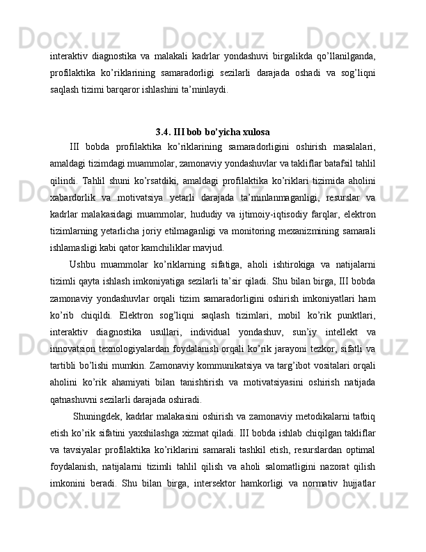 interaktiv   diagnostika   va   malakali   kadrlar   yondashuvi   birgalikda   qo’llanilganda,
profilaktika   ko’riklarining   samaradorligi   sezilarli   darajada   oshadi   va   sog’liqni
saqlash tizimi barqaror ishlashini ta’minlaydi.
3.4. III bob bo’yicha xulosa
III   bobda   profilaktika   ko’riklarining   samaradorligini   oshirish   masalalari,
amaldagi tizimdagi muammolar, zamonaviy yondashuvlar va takliflar batafsil tahlil
qilindi.   Tahlil   shuni   ko’rsatdiki,   amaldagi   profilaktika   ko’riklari   tizimida   aholini
xabardorlik   va   motivatsiya   yetarli   darajada   ta’minlanmaganligi,   resurslar   va
kadrlar   malakasidagi   muammolar,   hududiy   va   ijtimoiy-iqtisodiy   farqlar,   elektron
tizimlarning yetarlicha joriy etilmaganligi  va monitoring mexanizmining samarali
ishlamasligi kabi qator kamchiliklar mavjud. 
Ushbu   muammolar   ko’riklarning   sifatiga,   aholi   ishtirokiga   va   natijalarni
tizimli qayta ishlash imkoniyatiga sezilarli ta’sir qiladi. Shu bilan birga, III bobda
zamonaviy   yondashuvlar   orqali   tizim   samaradorligini   oshirish   imkoniyatlari   ham
ko’rib   chiqildi.   Elektron   sog’liqni   saqlash   tizimlari,   mobil   ko’rik   punktlari,
interaktiv   diagnostika   usullari,   individual   yondashuv,   sun’iy   intellekt   va
innovatsion  texnologiyalardan  foydalanish  orqali   ko’rik  jarayoni   tezkor, sifatli   va
tartibli bo’lishi mumkin. Zamonaviy kommunikatsiya va targ’ibot vositalari orqali
aholini   ko’rik   ahamiyati   bilan   tanishtirish   va   motivatsiyasini   oshirish   natijada
qatnashuvni sezilarli darajada oshiradi.
  Shuningdek,   kadrlar   malakasini   oshirish   va  zamonaviy   metodikalarni   tatbiq
etish ko’rik sifatini yaxshilashga xizmat qiladi. III bobda ishlab chiqilgan takliflar
va   tavsiyalar   profilaktika   ko’riklarini   samarali   tashkil   etish,   resurslardan   optimal
foydalanish,   natijalarni   tizimli   tahlil   qilish   va   aholi   salomatligini   nazorat   qilish
imkonini   beradi.   Shu   bilan   birga,   intersektor   hamkorligi   va   normativ   hujjatlar 