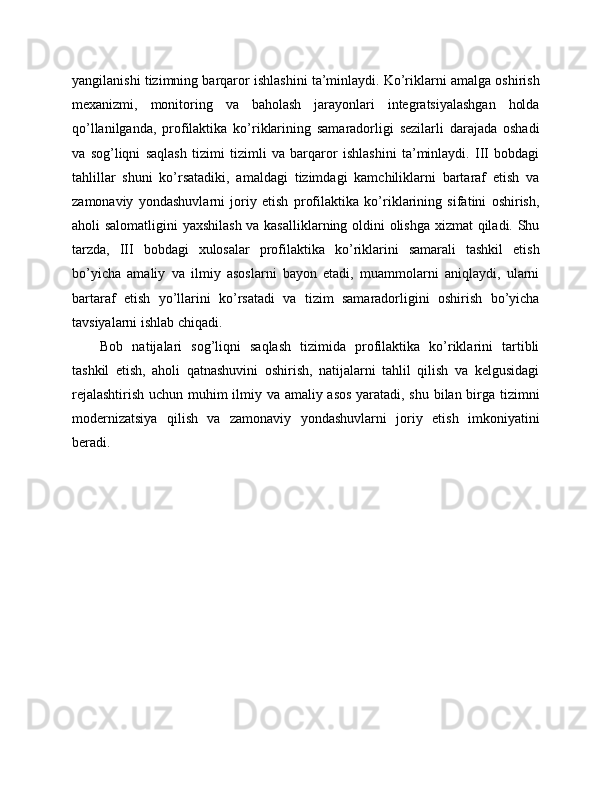 yangilanishi tizimning barqaror ishlashini ta’minlaydi. Ko’riklarni amalga oshirish
mexanizmi,   monitoring   va   baholash   jarayonlari   integratsiyalashgan   holda
qo’llanilganda,   profilaktika   ko’riklarining   samaradorligi   sezilarli   darajada   oshadi
va   sog’liqni   saqlash   tizimi   tizimli   va   barqaror   ishlashini   ta’minlaydi.   III   bobdagi
tahlillar   shuni   ko’rsatadiki,   amaldagi   tizimdagi   kamchiliklarni   bartaraf   etish   va
zamonaviy   yondashuvlarni   joriy   etish   profilaktika   ko’riklarining   sifatini   oshirish,
aholi salomatligini  yaxshilash va kasalliklarning oldini olishga xizmat qiladi. Shu
tarzda,   III   bobdagi   xulosalar   profilaktika   ko’riklarini   samarali   tashkil   etish
bo’yicha   amaliy   va   ilmiy   asoslarni   bayon   etadi,   muammolarni   aniqlaydi,   ularni
bartaraf   etish   yo’llarini   ko’rsatadi   va   tizim   samaradorligini   oshirish   bo’yicha
tavsiyalarni ishlab chiqadi. 
Bob   natijalari   sog’liqni   saqlash   tizimida   profilaktika   ko’riklarini   tartibli
tashkil   etish,   aholi   qatnashuvini   oshirish,   natijalarni   tahlil   qilish   va   kelgusidagi
rejalashtirish uchun muhim ilmiy va amaliy asos yaratadi, shu bilan birga tizimni
modernizatsiya   qilish   va   zamonaviy   yondashuvlarni   joriy   etish   imkoniyatini
beradi. 