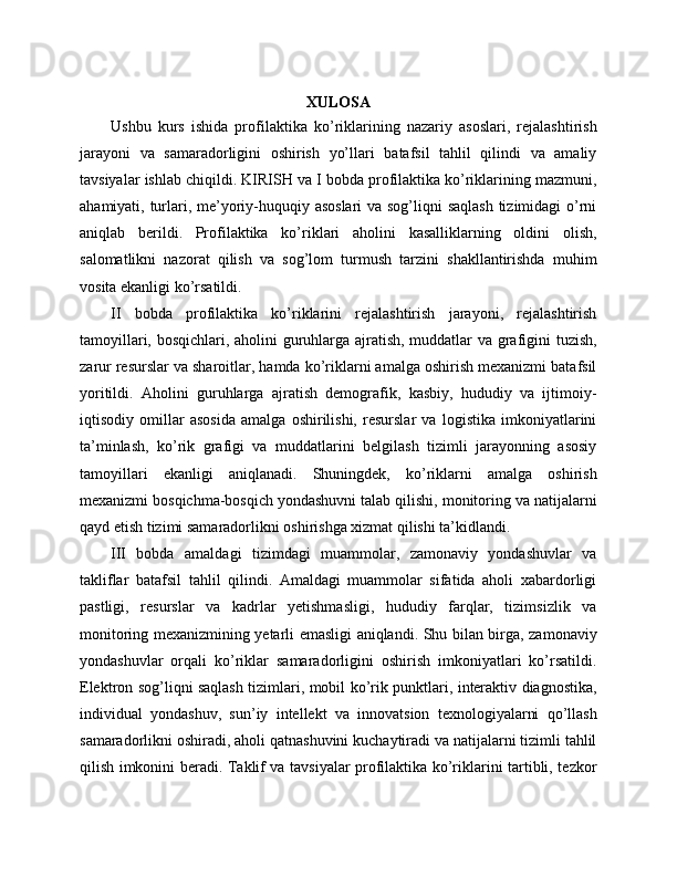XULOSA
Ushbu   kurs   ishida   profilaktika   ko’riklarining   nazariy   asoslari,   rejalashtirish
jarayoni   va   samaradorligini   oshirish   yo’llari   batafsil   tahlil   qilindi   va   amaliy
tavsiyalar ishlab chiqildi. KIRISH va I bobda profilaktika ko’riklarining mazmuni,
ahamiyati, turlari, me’yoriy-huquqiy asoslari  va sog’liqni  saqlash  tizimidagi  o’rni
aniqlab   berildi.   Profilaktika   ko’riklari   aholini   kasalliklarning   oldini   olish,
salomatlikni   nazorat   qilish   va   sog’lom   turmush   tarzini   shakllantirishda   muhim
vosita ekanligi ko’rsatildi. 
II   bobda   profilaktika   ko’riklarini   rejalashtirish   jarayoni,   rejalashtirish
tamoyillari, bosqichlari, aholini guruhlarga ajratish, muddatlar va grafigini tuzish,
zarur resurslar va sharoitlar, hamda ko’riklarni amalga oshirish mexanizmi batafsil
yoritildi.   Aholini   guruhlarga   ajratish   demografik,   kasbiy,   hududiy   va   ijtimoiy-
iqtisodiy   omillar   asosida   amalga   oshirilishi,   resurslar   va   logistika   imkoniyatlarini
ta’minlash,   ko’rik   grafigi   va   muddatlarini   belgilash   tizimli   jarayonning   asosiy
tamoyillari   ekanligi   aniqlanadi.   Shuningdek,   ko’riklarni   amalga   oshirish
mexanizmi bosqichma-bosqich yondashuvni talab qilishi, monitoring va natijalarni
qayd etish tizimi samaradorlikni oshirishga xizmat qilishi ta’kidlandi. 
III   bobda   amaldagi   tizimdagi   muammolar,   zamonaviy   yondashuvlar   va
takliflar   batafsil   tahlil   qilindi.   Amaldagi   muammolar   sifatida   aholi   xabardorligi
pastligi,   resurslar   va   kadrlar   yetishmasligi,   hududiy   farqlar,   tizimsizlik   va
monitoring mexanizmining yetarli emasligi aniqlandi. Shu bilan birga, zamonaviy
yondashuvlar   orqali   ko’riklar   samaradorligini   oshirish   imkoniyatlari   ko’rsatildi.
Elektron sog’liqni saqlash tizimlari, mobil ko’rik punktlari, interaktiv diagnostika,
individual   yondashuv,   sun’iy   intellekt   va   innovatsion   texnologiyalarni   qo’llash
samaradorlikni oshiradi, aholi qatnashuvini kuchaytiradi va natijalarni tizimli tahlil
qilish imkonini beradi. Taklif va tavsiyalar profilaktika ko’riklarini tartibli, tezkor 