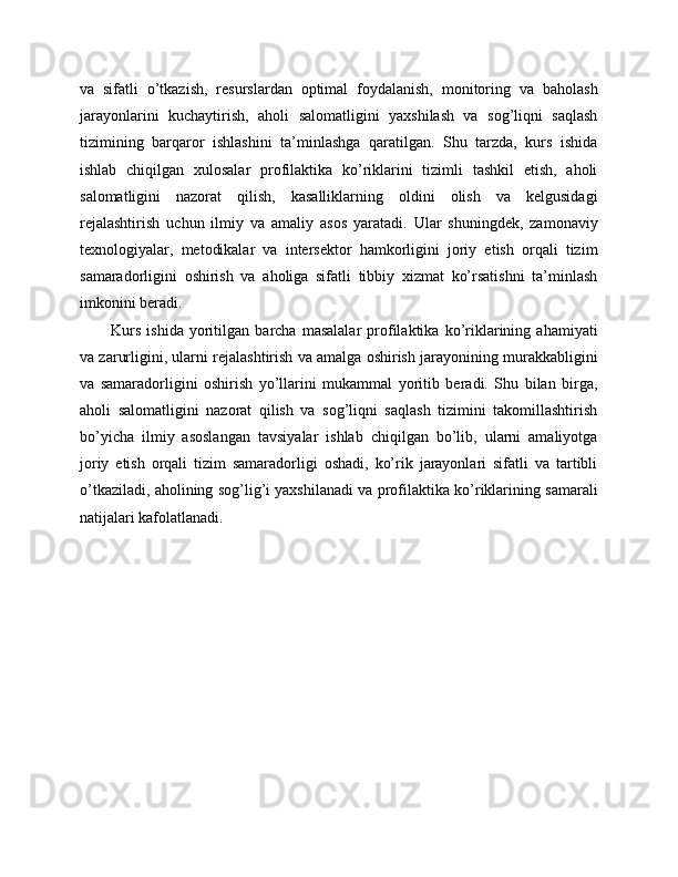 va   sifatli   o’tkazish,   resurslardan   optimal   foydalanish,   monitoring   va   baholash
jarayonlarini   kuchaytirish,   aholi   salomatligini   yaxshilash   va   sog’liqni   saqlash
tizimining   barqaror   ishlashini   ta’minlashga   qaratilgan.   Shu   tarzda,   kurs   ishida
ishlab   chiqilgan   xulosalar   profilaktika   ko’riklarini   tizimli   tashkil   etish,   aholi
salomatligini   nazorat   qilish,   kasalliklarning   oldini   olish   va   kelgusidagi
rejalashtirish   uchun   ilmiy   va   amaliy   asos   yaratadi.   Ular   shuningdek,   zamonaviy
texnologiyalar,   metodikalar   va   intersektor   hamkorligini   joriy   etish   orqali   tizim
samaradorligini   oshirish   va   aholiga   sifatli   tibbiy   xizmat   ko’rsatishni   ta’minlash
imkonini beradi. 
Kurs   ishida   yoritilgan   barcha   masalalar   profilaktika   ko’riklarining   ahamiyati
va zarurligini, ularni rejalashtirish va amalga oshirish jarayonining murakkabligini
va   samaradorligini   oshirish   yo’llarini   mukammal   yoritib   beradi.   Shu   bilan   birga,
aholi   salomatligini   nazorat   qilish   va   sog’liqni   saqlash   tizimini   takomillashtirish
bo’yicha   ilmiy   asoslangan   tavsiyalar   ishlab   chiqilgan   bo’lib,   ularni   amaliyotga
joriy   etish   orqali   tizim   samaradorligi   oshadi,   ko’rik   jarayonlari   sifatli   va   tartibli
o’tkaziladi, aholining sog’lig’i yaxshilanadi va profilaktika ko’riklarining samarali
natijalari kafolatlanadi. 