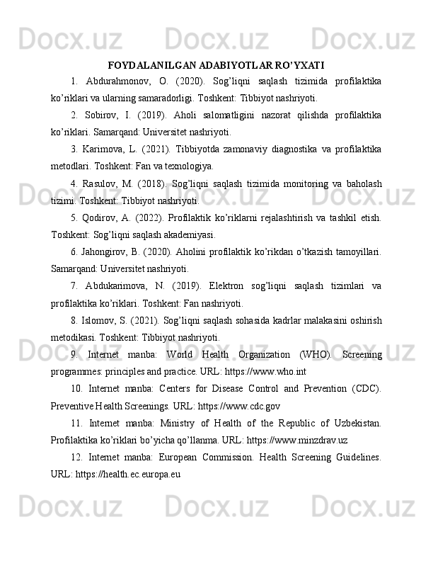 FOYDALANILGAN ADABIYOTLAR RO’YXATI
1.   Abdurahmonov,   O.   (2020).   Sog’liqni   saqlash   tizimida   profilaktika
ko’riklari va ularning samaradorligi. Toshkent: Tibbiyot nashriyoti.
2.   Sobirov,   I.   (2019).   Aholi   salomatligini   nazorat   qilishda   profilaktika
ko’riklari. Samarqand: Universitet nashriyoti.
3.   Karimova,   L.   (2021).   Tibbiyotda   zamonaviy   diagnostika   va   profilaktika
metodlari. Toshkent: Fan va texnologiya.
4.   Rasulov,   M.   (2018).   Sog’liqni   saqlash   tizimida   monitoring   va   baholash
tizimi. Toshkent: Tibbiyot nashriyoti.
5.   Qodirov,   A.   (2022).   Profilaktik   ko’riklarni   rejalashtirish   va   tashkil   etish.
Toshkent: Sog’liqni saqlash akademiyasi.
6. Jahongirov, B. (2020). Aholini profilaktik ko’rikdan o’tkazish tamoyillari.
Samarqand: Universitet nashriyoti.
7.   Abdukarimova,   N.   (2019).   Elektron   sog’liqni   saqlash   tizimlari   va
profilaktika ko’riklari. Toshkent: Fan nashriyoti.
8. Islomov, S. (2021). Sog’liqni saqlash sohasida kadrlar malakasini oshirish
metodikasi. Toshkent: Tibbiyot nashriyoti.
9.   Internet   manba:   World   Health   Organization   (WHO).   Screening
programmes: principles and practice. URL: https://www.who.int
10.   Internet   manba:   Centers   for   Disease   Control   and   Prevention   (CDC).
Preventive Health Screenings. URL: https://www.cdc.gov
11.   Internet   manba:   Ministry   of   Health   of   the   Republic   of   Uzbekistan.
Profilaktika ko’riklari bo’yicha qo’llanma. URL: https://www.minzdrav.uz
12.   Internet   manba:   European   Commission.   Health   Screening   Guidelines.
URL: https://health.ec.europa.eu 